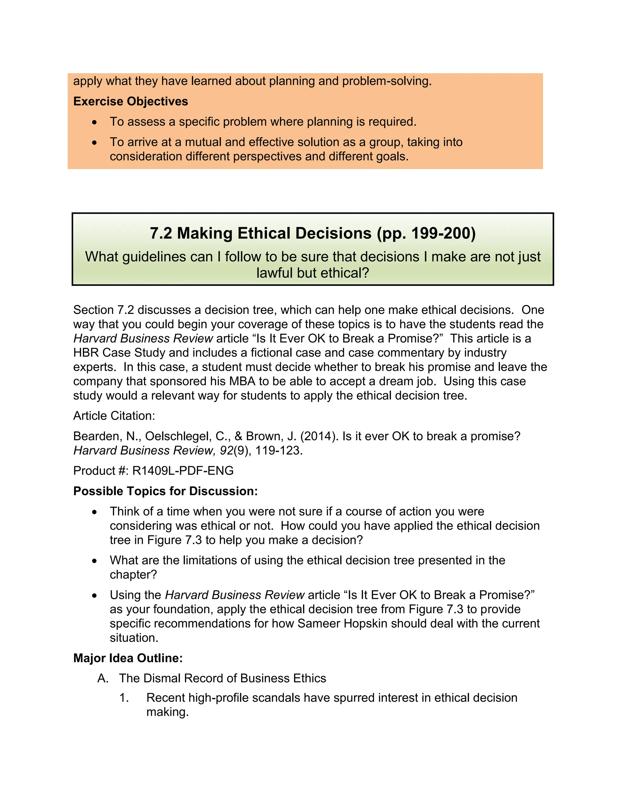 apply what they have learned about planning and problem-solving.
Exercise Objectives
• To assess a specific problem where planning is required.
• To arrive at a mutual and effective solution as a group, taking into
consideration different perspectives and different goals.
Section 7.2 discusses a decision tree, which can help one make ethical decisions. One
way that you could begin your coverage of these topics is to have the students read the
Harvard Business Review article “Is It Ever OK to Break a Promise?” This article is a
HBR Case Study and includes a fictional case and case commentary by industry
experts. In this case, a student must decide whether to break his promise and leave the
company that sponsored his MBA to be able to accept a dream job. Using this case
study would a relevant way for students to apply the ethical decision tree.
Article Citation:
Bearden, N., Oelschlegel, C., & Brown, J. (2014). Is it ever OK to break a promise?
Harvard Business Review, 92(9), 119-123.
Product #: R1409L-PDF-ENG
Possible Topics for Discussion:
• Think of a time when you were not sure if a course of action you were
considering was ethical or not. How could you have applied the ethical decision
tree in Figure 7.3 to help you make a decision?
• What are the limitations of using the ethical decision tree presented in the
chapter?
• Using the Harvard Business Review article “Is It Ever OK to Break a Promise?”
as your foundation, apply the ethical decision tree from Figure 7.3 to provide
specific recommendations for how Sameer Hopskin should deal with the current
situation.
Major Idea Outline:
A. The Dismal Record of Business Ethics
1. Recent high-profile scandals have spurred interest in ethical decision
making.
7.2 Making Ethical Decisions (pp. 199-200)
What guidelines can I follow to be sure that decisions I make are not just
lawful but ethical?
 