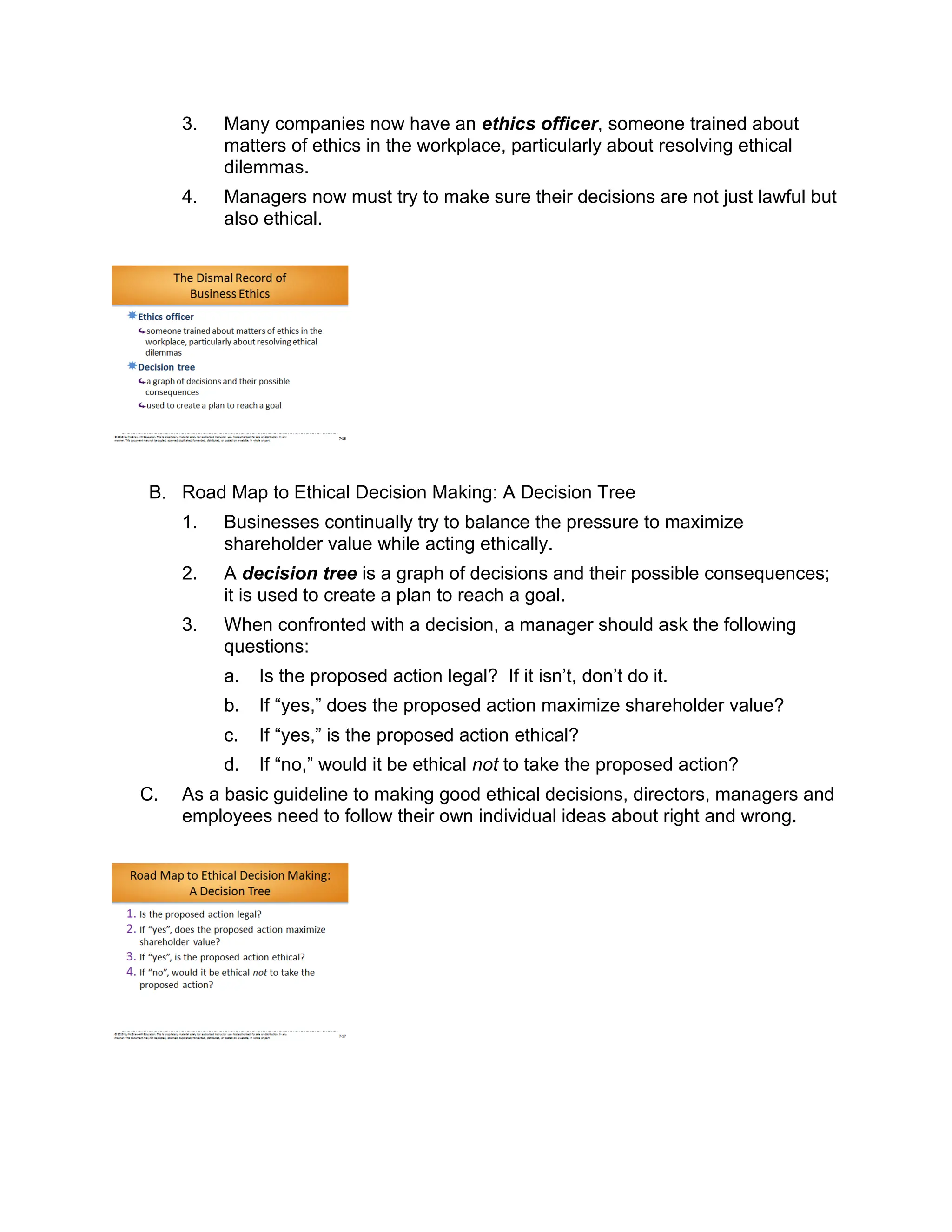 3. Many companies now have an ethics officer, someone trained about
matters of ethics in the workplace, particularly about resolving ethical
dilemmas.
4. Managers now must try to make sure their decisions are not just lawful but
also ethical.
B. Road Map to Ethical Decision Making: A Decision Tree
1. Businesses continually try to balance the pressure to maximize
shareholder value while acting ethically.
2. A decision tree is a graph of decisions and their possible consequences;
it is used to create a plan to reach a goal.
3. When confronted with a decision, a manager should ask the following
questions:
a. Is the proposed action legal? If it isn’t, don’t do it.
b. If “yes,” does the proposed action maximize shareholder value?
c. If “yes,” is the proposed action ethical?
d. If “no,” would it be ethical not to take the proposed action?
C. As a basic guideline to making good ethical decisions, directors, managers and
employees need to follow their own individual ideas about right and wrong.
 