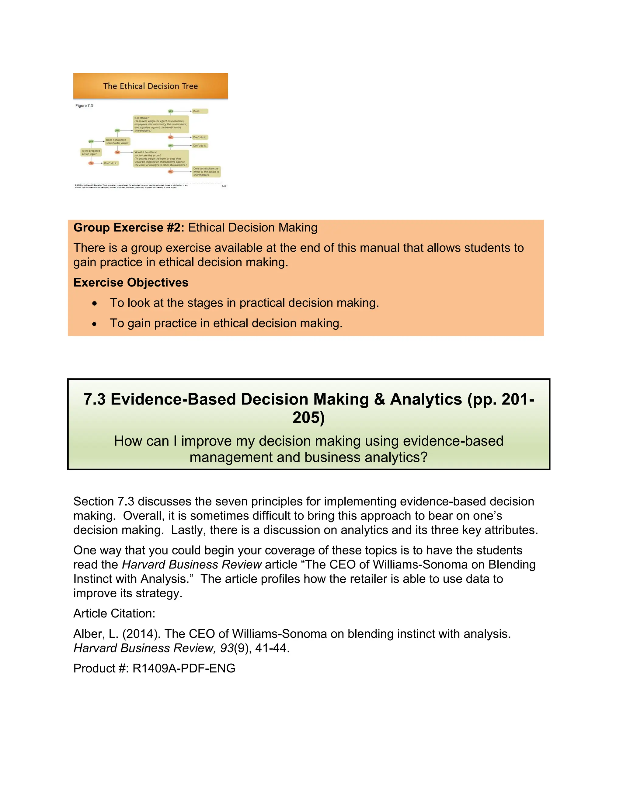 Group Exercise #2: Ethical Decision Making
There is a group exercise available at the end of this manual that allows students to
gain practice in ethical decision making.
Exercise Objectives
• To look at the stages in practical decision making.
• To gain practice in ethical decision making.
Section 7.3 discusses the seven principles for implementing evidence-based decision
making. Overall, it is sometimes difficult to bring this approach to bear on one’s
decision making. Lastly, there is a discussion on analytics and its three key attributes.
One way that you could begin your coverage of these topics is to have the students
read the Harvard Business Review article “The CEO of Williams-Sonoma on Blending
Instinct with Analysis.” The article profiles how the retailer is able to use data to
improve its strategy.
Article Citation:
Alber, L. (2014). The CEO of Williams-Sonoma on blending instinct with analysis.
Harvard Business Review, 93(9), 41-44.
Product #: R1409A-PDF-ENG
7.3 Evidence-Based Decision Making & Analytics (pp. 201-
205)
How can I improve my decision making using evidence-based
management and business analytics?
 