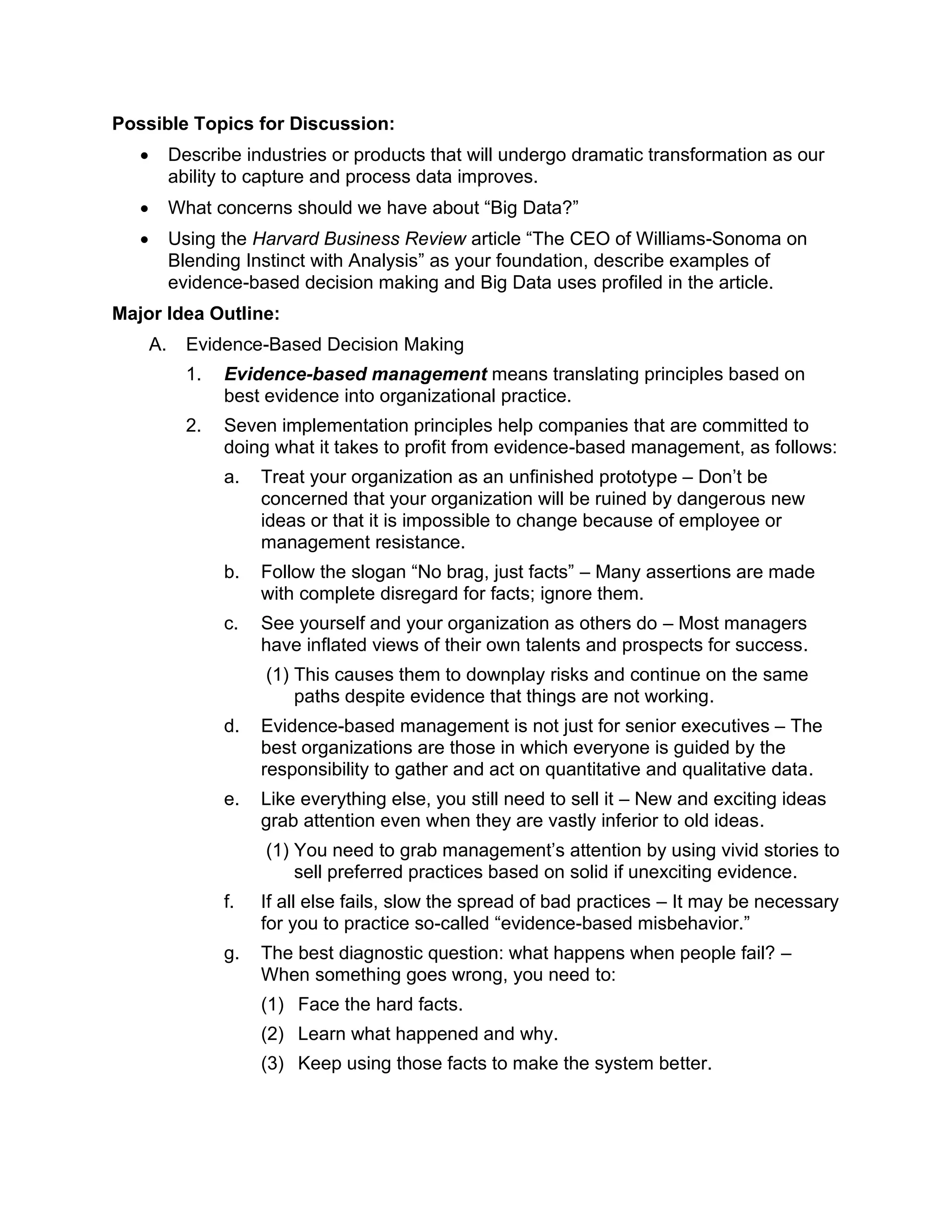 Possible Topics for Discussion:
• Describe industries or products that will undergo dramatic transformation as our
ability to capture and process data improves.
• What concerns should we have about “Big Data?”
• Using the Harvard Business Review article “The CEO of Williams-Sonoma on
Blending Instinct with Analysis” as your foundation, describe examples of
evidence-based decision making and Big Data uses profiled in the article.
Major Idea Outline:
A. Evidence-Based Decision Making
1. Evidence-based management means translating principles based on
best evidence into organizational practice.
2. Seven implementation principles help companies that are committed to
doing what it takes to profit from evidence-based management, as follows:
a. Treat your organization as an unfinished prototype – Don’t be
concerned that your organization will be ruined by dangerous new
ideas or that it is impossible to change because of employee or
management resistance.
b. Follow the slogan “No brag, just facts” – Many assertions are made
with complete disregard for facts; ignore them.
c. See yourself and your organization as others do – Most managers
have inflated views of their own talents and prospects for success.
(1) This causes them to downplay risks and continue on the same
paths despite evidence that things are not working.
d. Evidence-based management is not just for senior executives – The
best organizations are those in which everyone is guided by the
responsibility to gather and act on quantitative and qualitative data.
e. Like everything else, you still need to sell it – New and exciting ideas
grab attention even when they are vastly inferior to old ideas.
(1) You need to grab management’s attention by using vivid stories to
sell preferred practices based on solid if unexciting evidence.
f. If all else fails, slow the spread of bad practices – It may be necessary
for you to practice so-called “evidence-based misbehavior.”
g. The best diagnostic question: what happens when people fail? –
When something goes wrong, you need to:
(1) Face the hard facts.
(2) Learn what happened and why.
(3) Keep using those facts to make the system better.
 