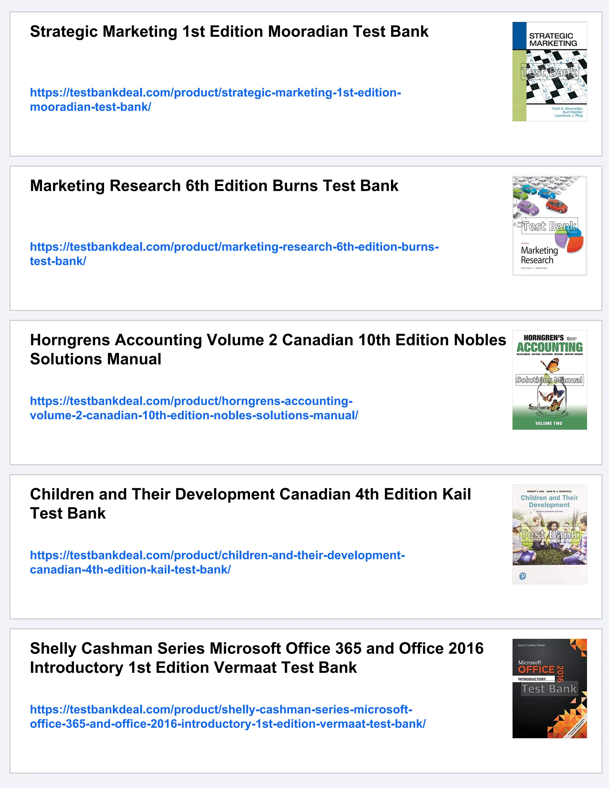 Strategic Marketing 1st Edition Mooradian Test Bank
https://testbankdeal.com/product/strategic-marketing-1st-edition-
mooradian-test-bank/
Marketing Research 6th Edition Burns Test Bank
https://testbankdeal.com/product/marketing-research-6th-edition-burns-
test-bank/
Horngrens Accounting Volume 2 Canadian 10th Edition Nobles
Solutions Manual
https://testbankdeal.com/product/horngrens-accounting-
volume-2-canadian-10th-edition-nobles-solutions-manual/
Children and Their Development Canadian 4th Edition Kail
Test Bank
https://testbankdeal.com/product/children-and-their-development-
canadian-4th-edition-kail-test-bank/
Shelly Cashman Series Microsoft Office 365 and Office 2016
Introductory 1st Edition Vermaat Test Bank
https://testbankdeal.com/product/shelly-cashman-series-microsoft-
office-365-and-office-2016-introductory-1st-edition-vermaat-test-bank/
 