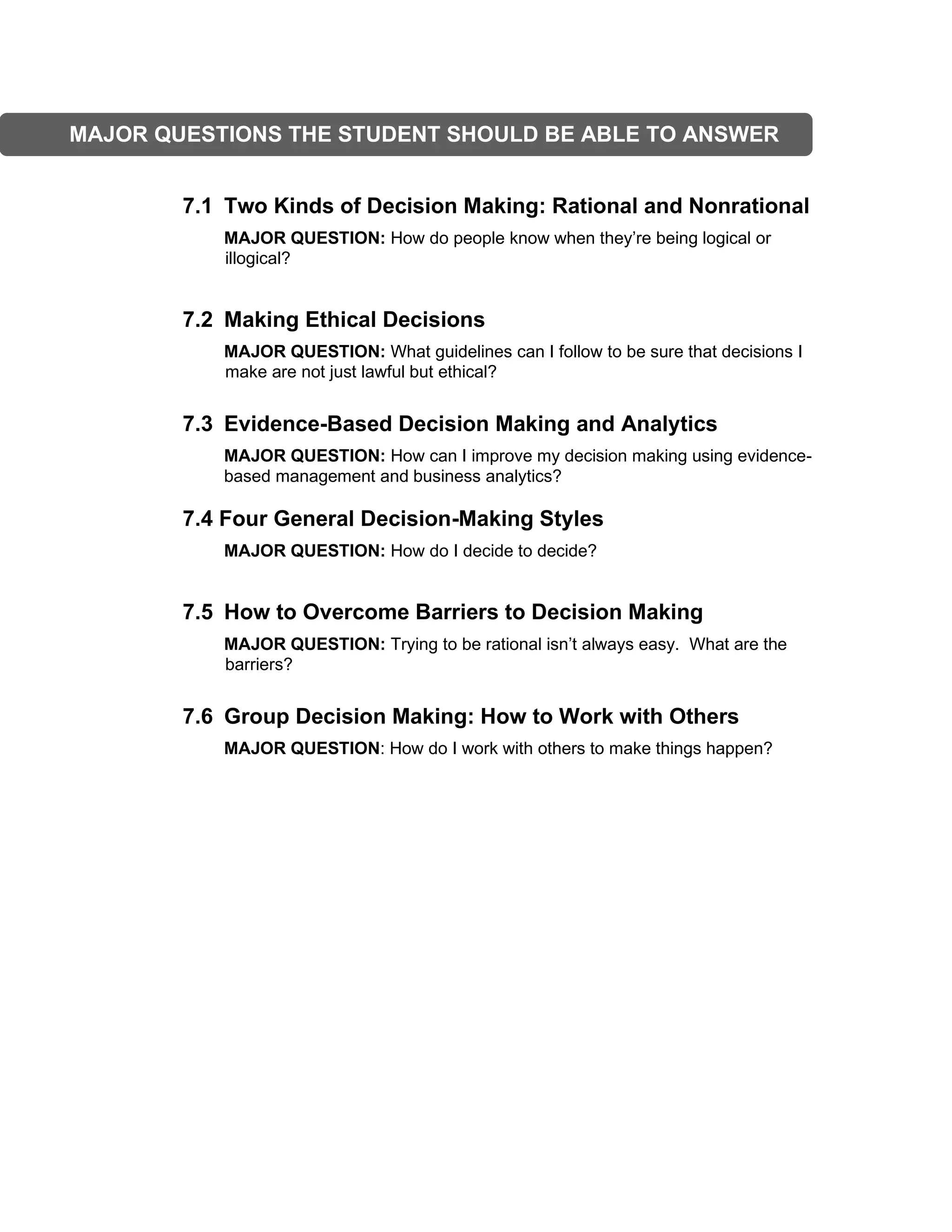 7.1 Two Kinds of Decision Making: Rational and Nonrational
MAJOR QUESTION: How do people know when they’re being logical or
illogical?
7.2 Making Ethical Decisions
MAJOR QUESTION: What guidelines can I follow to be sure that decisions I
make are not just lawful but ethical?
7.3 Evidence-Based Decision Making and Analytics
MAJOR QUESTION: How can I improve my decision making using evidence-
based management and business analytics?
7.4 Four General Decision-Making Styles
MAJOR QUESTION: How do I decide to decide?
7.5 How to Overcome Barriers to Decision Making
MAJOR QUESTION: Trying to be rational isn’t always easy. What are the
barriers?
7.6 Group Decision Making: How to Work with Others
MAJOR QUESTION: How do I work with others to make things happen?
MAJOR QUESTIONS THE STUDENT SHOULD BE ABLE TO ANSWER
 
