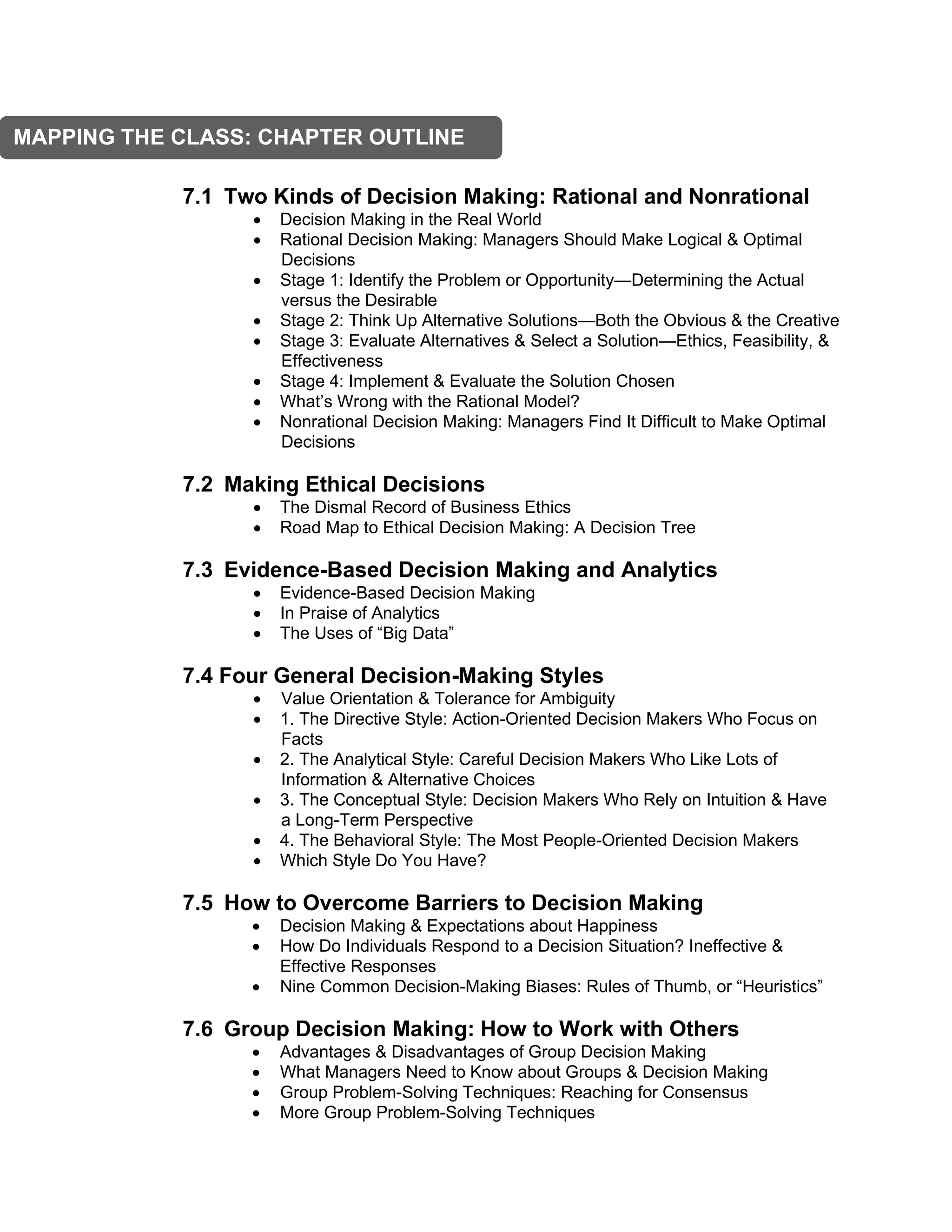 7.1 Two Kinds of Decision Making: Rational and Nonrational
• Decision Making in the Real World
• Rational Decision Making: Managers Should Make Logical & Optimal
Decisions
• Stage 1: Identify the Problem or Opportunity—Determining the Actual
versus the Desirable
• Stage 2: Think Up Alternative Solutions—Both the Obvious & the Creative
• Stage 3: Evaluate Alternatives & Select a Solution—Ethics, Feasibility, &
Effectiveness
• Stage 4: Implement & Evaluate the Solution Chosen
• What’s Wrong with the Rational Model?
• Nonrational Decision Making: Managers Find It Difficult to Make Optimal
Decisions
7.2 Making Ethical Decisions
• The Dismal Record of Business Ethics
• Road Map to Ethical Decision Making: A Decision Tree
7.3 Evidence-Based Decision Making and Analytics
• Evidence-Based Decision Making
• In Praise of Analytics
• The Uses of “Big Data”
7.4 Four General Decision-Making Styles
• Value Orientation & Tolerance for Ambiguity
• 1. The Directive Style: Action-Oriented Decision Makers Who Focus on
Facts
• 2. The Analytical Style: Careful Decision Makers Who Like Lots of
Information & Alternative Choices
• 3. The Conceptual Style: Decision Makers Who Rely on Intuition & Have
a Long-Term Perspective
• 4. The Behavioral Style: The Most People-Oriented Decision Makers
• Which Style Do You Have?
7.5 How to Overcome Barriers to Decision Making
• Decision Making & Expectations about Happiness
• How Do Individuals Respond to a Decision Situation? Ineffective &
Effective Responses
• Nine Common Decision-Making Biases: Rules of Thumb, or “Heuristics”
7.6 Group Decision Making: How to Work with Others
• Advantages & Disadvantages of Group Decision Making
• What Managers Need to Know about Groups & Decision Making
• Group Problem-Solving Techniques: Reaching for Consensus
• More Group Problem-Solving Techniques
MAPPING THE CLASS: CHAPTER OUTLINE
 