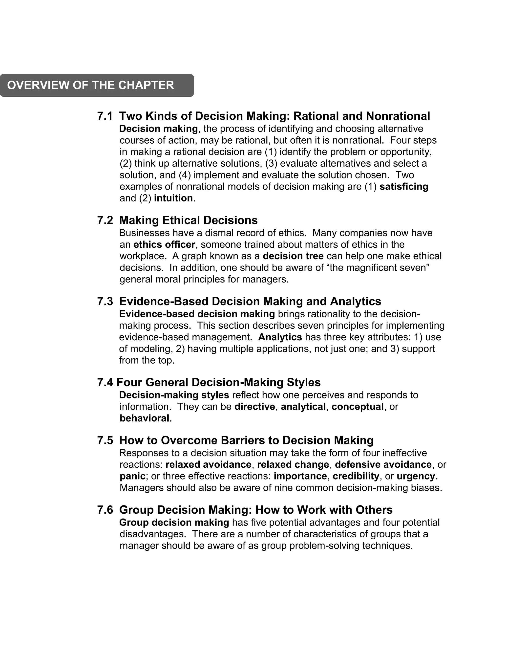 7.1 Two Kinds of Decision Making: Rational and Nonrational
Decision making, the process of identifying and choosing alternative
courses of action, may be rational, but often it is nonrational. Four steps
in making a rational decision are (1) identify the problem or opportunity,
(2) think up alternative solutions, (3) evaluate alternatives and select a
solution, and (4) implement and evaluate the solution chosen. Two
examples of nonrational models of decision making are (1) satisficing
and (2) intuition.
7.2 Making Ethical Decisions
Businesses have a dismal record of ethics. Many companies now have
an ethics officer, someone trained about matters of ethics in the
workplace. A graph known as a decision tree can help one make ethical
decisions. In addition, one should be aware of “the magnificent seven”
general moral principles for managers.
7.3 Evidence-Based Decision Making and Analytics
Evidence-based decision making brings rationality to the decision-
making process. This section describes seven principles for implementing
evidence-based management. Analytics has three key attributes: 1) use
of modeling, 2) having multiple applications, not just one; and 3) support
from the top.
7.4 Four General Decision-Making Styles
Decision-making styles reflect how one perceives and responds to
information. They can be directive, analytical, conceptual, or
behavioral.
7.5 How to Overcome Barriers to Decision Making
Responses to a decision situation may take the form of four ineffective
reactions: relaxed avoidance, relaxed change, defensive avoidance, or
panic; or three effective reactions: importance, credibility, or urgency.
Managers should also be aware of nine common decision-making biases.
7.6 Group Decision Making: How to Work with Others
Group decision making has five potential advantages and four potential
disadvantages. There are a number of characteristics of groups that a
manager should be aware of as group problem-solving techniques.
OVERVIEW OF THE CHAPTER
 