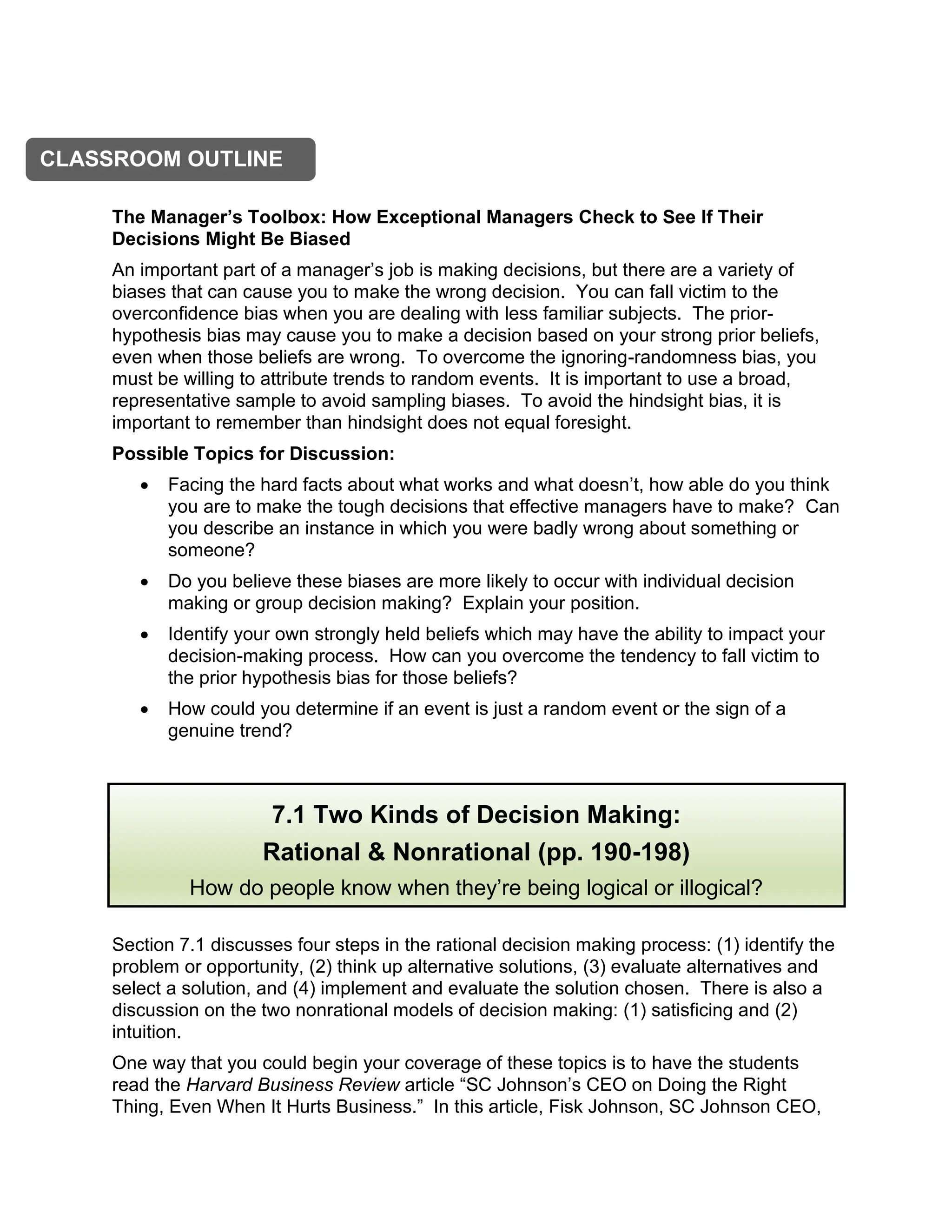 The Manager’s Toolbox: How Exceptional Managers Check to See If Their
Decisions Might Be Biased
An important part of a manager’s job is making decisions, but there are a variety of
biases that can cause you to make the wrong decision. You can fall victim to the
overconfidence bias when you are dealing with less familiar subjects. The prior-
hypothesis bias may cause you to make a decision based on your strong prior beliefs,
even when those beliefs are wrong. To overcome the ignoring-randomness bias, you
must be willing to attribute trends to random events. It is important to use a broad,
representative sample to avoid sampling biases. To avoid the hindsight bias, it is
important to remember than hindsight does not equal foresight.
Possible Topics for Discussion:
• Facing the hard facts about what works and what doesn’t, how able do you think
you are to make the tough decisions that effective managers have to make? Can
you describe an instance in which you were badly wrong about something or
someone?
• Do you believe these biases are more likely to occur with individual decision
making or group decision making? Explain your position.
• Identify your own strongly held beliefs which may have the ability to impact your
decision-making process. How can you overcome the tendency to fall victim to
the prior hypothesis bias for those beliefs?
• How could you determine if an event is just a random event or the sign of a
genuine trend?
Section 7.1 discusses four steps in the rational decision making process: (1) identify the
problem or opportunity, (2) think up alternative solutions, (3) evaluate alternatives and
select a solution, and (4) implement and evaluate the solution chosen. There is also a
discussion on the two nonrational models of decision making: (1) satisficing and (2)
intuition.
One way that you could begin your coverage of these topics is to have the students
read the Harvard Business Review article “SC Johnson’s CEO on Doing the Right
Thing, Even When It Hurts Business.” In this article, Fisk Johnson, SC Johnson CEO,
CLASSROOM OUTLINE
7.1 Two Kinds of Decision Making:
Rational & Nonrational (pp. 190-198)
How do people know when they’re being logical or illogical?
 