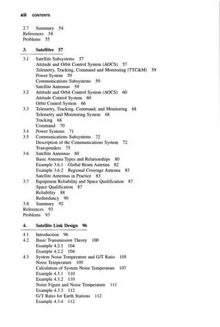 X I I CONTENTS
2.7 Summary 54
References 54
Problems 55
3. Satellites 57
3.1 Satellite Subsystems 57
Attitude and Orbit Control System (AOCS) 57
Telemetry, Tracking, Command and Monitoring (TTC&M) 59
Power System 59
Communications Subsystems 59
Satellite Antennas 59
3.2 Attitude and Orbit Control System (AOCS) 60
Attitude Control System 60
Orbit Control System 66
3.3 Telemetry, Tracking, Command, and Monitoring 68
Telemetry and Monitoring System 68
Tracking 68
Command 70
3.4 Power Systems 71
3.5 Communications Subsystems 72
Description of the Communications System 72
Transponders 75
3.6 Satellite Antennas 80
Basic Antenna Types and Relationships 80
Example 3.6.1 Global Beam Antenna 82
Example 3.6.2 Regional Coverage Antenna 83
Satellite Antennas in Practice 83
3.7 Equipment Reliability and Space Qualification 87
Space Qualification 87
Reliability 88
Redundancy 90
3.8 Summary 92
References 93
Problems 93
4. Satellite Link Design 96
4.1 Introduction 96
4.2 Basic Transmission Theory 100
Example 4.2.1 104
Example 4.2.2 104
4.3 System Noise Temperature and G/T Ratio 105
Noise Temperature 105
Calculation of System Noise Temperature 107
Example 4.3.1 110
Example 4.3.2 110
Noise Figure and Noise Temperature 111
Example 4.3.3 112
G/T Ratio for Earth Stations 112
Example 4.3.4 112
 