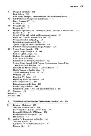 CONTENTS XÜi
4.4 Design of Downlinks 112
Link Budgets 113
Link Budget Example: C-Band Downlink for Earth Coverage Beam 115
4.5 Satellite Systems Using Small Earth Stations 117
Direct Broadcast TV 118
Example 4.5.1 123
4.6 Uplink Design 124
Example 4.6.1 127
4.7 Design for Specified C/N: Combining C/N and C/I Values in Satellite Links 127
Example 4.7.1 129
Overall (C/N)0 with Uplink and Downlink Attenuation 129
Uplink and Downlink Attenuation in Rain 130
Uplink Attenuation and (C/N)up 130
Downlink Attenuation and (C/N)dn 131
System Design for Specific Performance 131
Satellite Communication Link Design Procedure 131
4.8 System Design Examples 132
System Design Example 4.8.1 133
Ku Band Uplink Design 133
Ku Band Downlink Design 134
Rain Effects at Ku Band 135
Summary of Ku Band Link Performance 137
System Design Example 4.8.2 Personal Communication System Using
Low Earth Orbit Satellites 137
Inbound Link: Mobile Terminal to Gateway Station 141
Mobile Terminal to Satellite Link 142
Satellite to Gateway Station Link 143
Outbound Link 144
Downlink C/N Budget 145
Optimizing System Performance 146
Link Margins with FEC 147
Rain Attenuation at Ku Band 147
Path Blockage at L-Band 149
Summary of L-band Mobile PCS System Performance 149
4.9 Summary 150
References 150
Problems 151
5. Modulation and Multiplexing Techniques for Satellite Links 156
5.1 Frequency Modulation 157
Waveform Equation for FM 158
Bandwidth of FM Signals: Carson's Rule 159
Baseband S/N Ratio for FM Signals 159
Pre-emphasis and de-emphasis 161
Pre-emphasis 162
5.2 Analog FM Transmission by Satellite 164
Television Signals 165
S/N Ratios for FM Video Transmission 167
Example 5.2.1 168
 