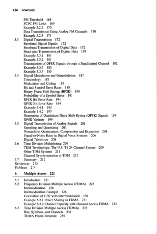 X I V CONTENTS
FM Threshold 168
SCPC FM Links 169
Example 5.2.2 170
Data Transmission Using Analog FM Channels 170
Example 5.2.3 171
5.3 Digital Transmission 172
Baseband Digital Signals 172
Baseband Transmission of Digital Data 172
Band-pass Transmission of Digital Data 179
Example 5.3.1 181
Example 5.3.2 181
Transmission of QPSK Signals through a Bandlimited Channel 182
Example 5.3.3 185
Example 5.3.3 185
5.4 Digital Modulation and Demodulation 187
Terminology 187
Modulation and Coding 187
Bit and Symbol Error Rates 188
Binary Phase Shift Keying (BPSK) 189
Probability of a Symbol Error 191
BPSK Bit Error Rate 194
QPSK Bit Error Rate 194
Example 5.4.1 195
Example 5.4.2 197
Generation of Quadrature Phase Shift Keying (QPSK) Signals 198
QPSK Variants 199
5.5 Digital Transmission of Analog Signals 201
Sampling and Quantizing 201
Nonuniform Quantization: Compression and Expansion 204
Signal-to-Noise Ratio in Digital Voice Systems 206
Digital Television 208
5.6 Time Division Multiplexing 209
TDM Terminology: The U.S. Tl 24-Channel System 209
Other TDM Systems 211
Channel Synchronization in TDM 212
5.7 Summary 212
References 213
Problems 214
6. Multiple Access 221
6.1 Introduction 221
6.2 Frequency Division Multiple Access (FDMA) 223
Intermodulation 226
Intermodulation Example 228
Calculation of C/N with Intermodulation 230
Example 6.2.1 Power Sharing in FDMA 231
Example 6.2.2 Channel Capacity with Demand Access FDMA 232
6.3 Time Division Multiple Access (TDMA) 233
Bits, Symbols, and Channels 234
TDMA Frame Structure 235
 