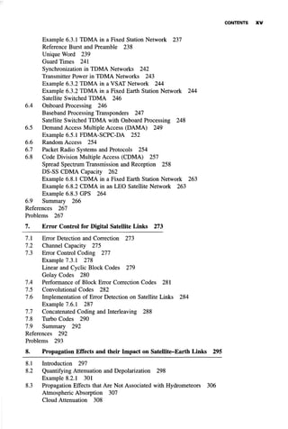 Example 6.3.1 TDMA in a Fixed Station Network 237
Reference Burst and Preamble 238
Unique Word 239
Guard Times 241
Synchronization in TDMA Networks 242
Transmitter Power in TDMA Networks 243
Example 6.3.2 TDMA in a VSAT Network 244
Example 6.3.2 TDMA in a Fixed Earth Station Network 244
Satellite Switched TDMA 246
6.4 Onboard Processing 246
Baseband Processing Transponders 247
Satellite Switched TDMA with Onboard Processing 248
6.5 Demand Access Multiple Access (DAMA) 249
Example 6.5.1 FDMA-SCPC-DA 252
6.6 Random Access 254
6.7 Packet Radio Systems and Protocols 254
6.8 Code Division Multiple Access (CDMA) 257
Spread Spectrum Transmission and Reception 258
DS-SS CDMA Capacity 262
Example 6.8.1 CDMA in a Fixed Earth Station Network 263
Example 6.8.2 CDMA in an LEO Satellite Network 263
Example 6.8.3 GPS 264
6.9 Summary 266
References 267
Problems 267
7. Error Control for Digital Satellite Links 273
7.1 Error Detection and Correction 273
7.2 Channel Capacity 275
7.3 Error Control Coding 277
Example 7.3.1 278
Linear and Cyclic Block Codes 279
Golay Codes 280
7.4 Performance of Block Error Correction Codes 281
7.5 Convolutional Codes 282
7.6 Implementation of Error Detection on Satellite Links 284
Example 7.6.1 287
7.7 Concatenated Coding and Interleaving 288
7.8 Turbo Codes 290
7.9 Summary 292
References 292
Problems 293
8. Propagation Effects and their Impact on Satellite-Earth Links 295
8.1 Introduction 297
8.2 Quantifying Attenuation and Depolarization 298
Example 8.2.1 301
8.3 Propagation Effects that Are Not Associated with Hydrometeors 306
Atmospheric Absorption 307
Cloud Attenuation 308
 