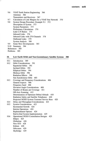 CONTENTS X V Ü
9.6 VSAT Earth Station Engineering 366
Antennas 366
Transmitters and Receivers 367
9.7 Calculation of Link Margins for a VSAT Star Network 370
9.8 System Design Procedure: Example 9.1 372
Description of System 373
System Parameters 373
Preliminary Calculations 374
Link C/N Ratios 375
Inbound Links 376
Inbound Links with 270 Channels 378
Outbound Links 379
System Analysis 380
9.9 Some New Developments 383
9.10 Summary 384
References 385
Problems 385
10. Low Earth Orbit and Non-Geostationary Satellite Systems 388
10.1 Introduction 389
10.2 Orbit Considerations 391
Equatorial Orbits 391
Inclined Orbits 392
Elliptical Orbits 394
Molniya Orbit 396
Radiation Effects 398
Sun Synchronous Orbit 403
10.3 Coverage and Frequency Considerations 406
General Aspects 406
Frequency band 406
Elevation Angle Considerations 408
Number of Beams per Coverage 411
Off-Axis Scanning 412
Determination of Optimum Orbital Altitude 418
Radiation Safety and Satellite Telephones 420
Projected NGSO System Customer Service Base 420
10.4 Delay and Throughput Considerations 421
10.5 System Considerations 423
Incremental Growth 424
Interim Operations 424
Replenishment Options 424
End-to-End System Implementation 425
10.6 Operational NGSO Constellation Designs 425
Ellipso 425
Globalstar 426
New ICO 428
Iridium 428
Orbcomm 429
Skybridge 429
 