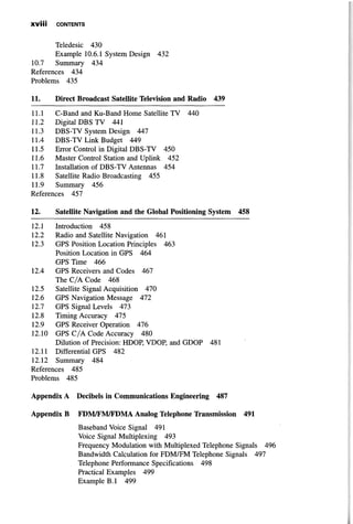 X V I I I CONTENTS
Teledesic 430
Example 10.6.1 System Design 432
10.7 Summary 434
References 434
Problems 435
11. Direct Broadcast Satellite Television and Radio 439
11.1 C-Band and Ku-Band Home Satellite TV 440
11.2 Digital DBS TV 441
11.3 DBS-TV System Design 447
11.4 DBS-TV Link Budget 449
11.5 Error Control in Digital DBS-TV 450
11.6 Master Control Station and Uplink 452
11.7 Installation of DBS-TV Antennas 454
11.8 Satellite Radio Broadcasting 455
11.9 Summary 456
References 457
12. Satellite Navigation and the Global Positioning System 458
12.1 Introduction 458
12.2 Radio and Satellite Navigation 461
12.3 GPS Position Location Principles 463
Position Location in GPS 464
GPS Time 466
12.4 GPS Receivers and Codes 467
The C/A Code 468
12.5 Satellite Signal Acquisition 470
12.6 GPS Navigation Message 472
12.7 GPS Signal Levels 473
12.8 Timing Accuracy 475
12.9 GPS Receiver Operation 476
12.10 GPS C/A Code Accuracy 480
Dilution of Precision: HDOP, VDOP, and GDOP 481
12.11 Differential GPS 482
12.12 Summary 484
References 485
Problems 485
Appendix A Decibels in Communications Engineering 487
Appendix В FDM/FM/FDMA Analog Telephone Transmission 491
Baseband Voice Signal 491
Voice Signal Multiplexing 493
Frequency Modulation with Multiplexed Telephone Signals 496
Bandwidth Calculation for FDM/FM Telephone Signals 497
Telephone Performance Specifications 498
Practical Examples 499
Example B.l 499
 