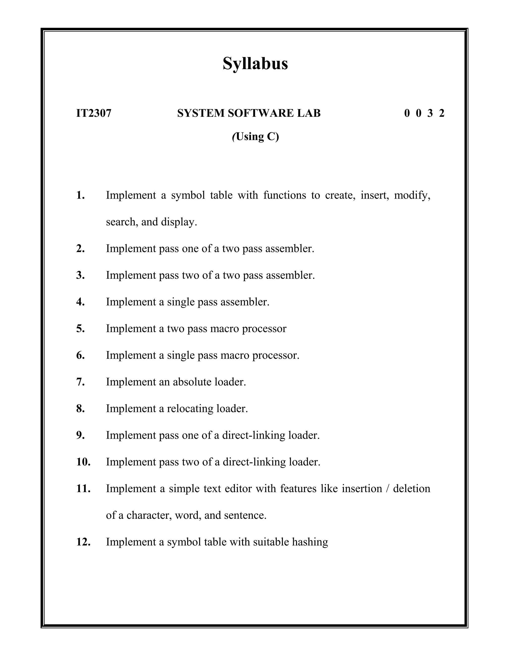 Syllabus
IT2307 SYSTEM SOFTWARE LAB 0 0 3 2
(Using C)
1. Implement a symbol table with functions to create, insert, modify,
search, and display.
2. Implement pass one of a two pass assembler.
3. Implement pass two of a two pass assembler.
4. Implement a single pass assembler.
5. Implement a two pass macro processor
6. Implement a single pass macro processor.
7. Implement an absolute loader.
8. Implement a relocating loader.
9. Implement pass one of a direct-linking loader.
10. Implement pass two of a direct-linking loader.
11. Implement a simple text editor with features like insertion / deletion
of a character, word, and sentence.
12. Implement a symbol table with suitable hashing
 