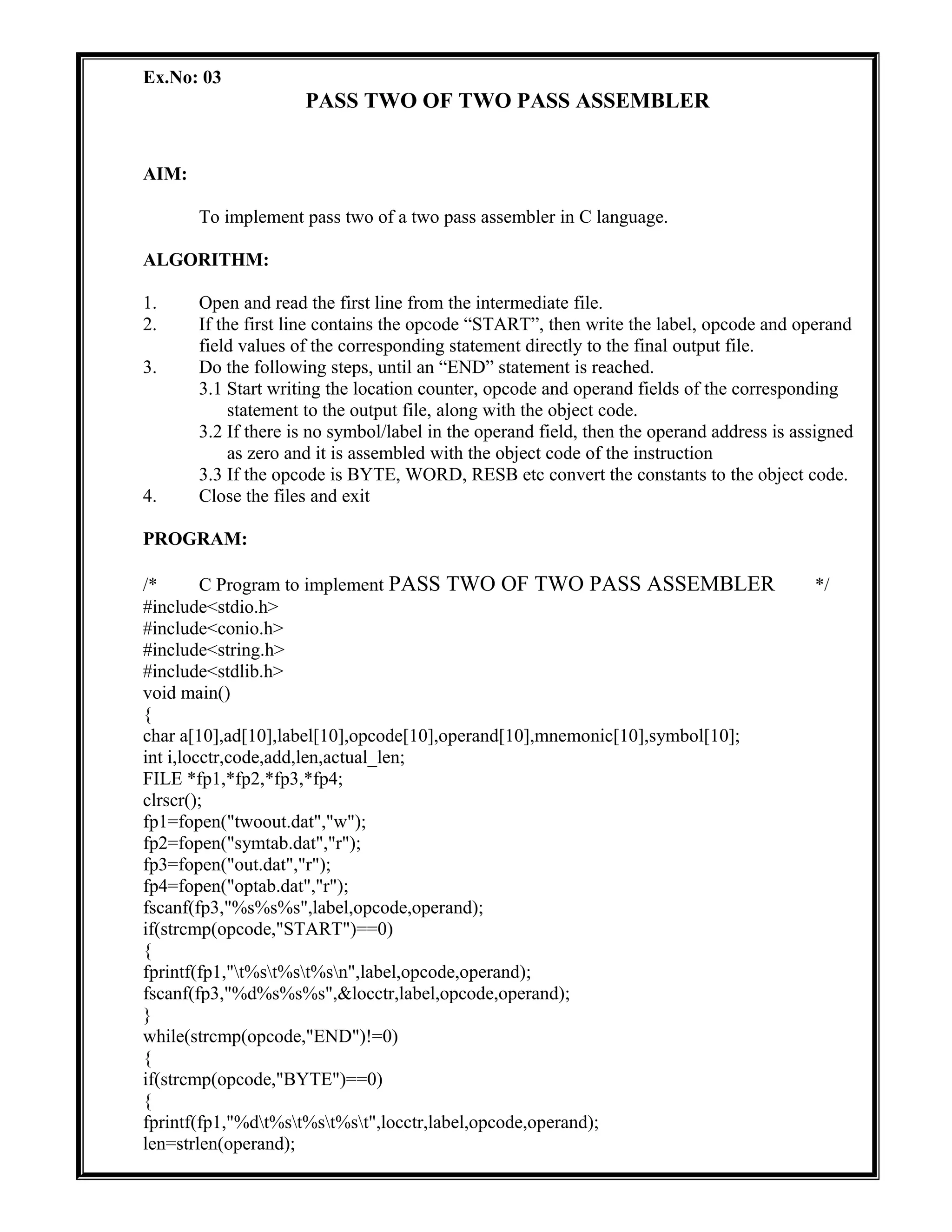 Ex.No: 03
PASS TWO OF TWO PASS ASSEMBLER
AIM:
To implement pass two of a two pass assembler in C language.
ALGORITHM:
1. Open and read the first line from the intermediate file.
2. If the first line contains the opcode “START”, then write the label, opcode and operand
field values of the corresponding statement directly to the final output file.
3. Do the following steps, until an “END” statement is reached.
3.1 Start writing the location counter, opcode and operand fields of the corresponding
statement to the output file, along with the object code.
3.2 If there is no symbol/label in the operand field, then the operand address is assigned
as zero and it is assembled with the object code of the instruction
3.3 If the opcode is BYTE, WORD, RESB etc convert the constants to the object code.
4. Close the files and exit
PROGRAM:
/* C Program to implement PASS TWO OF TWO PASS ASSEMBLER */
#include<stdio.h>
#include<conio.h>
#include<string.h>
#include<stdlib.h>
void main()
{
char a[10],ad[10],label[10],opcode[10],operand[10],mnemonic[10],symbol[10];
int i,locctr,code,add,len,actual_len;
FILE *fp1,*fp2,*fp3,*fp4;
clrscr();
fp1=fopen("twoout.dat","w");
fp2=fopen("symtab.dat","r");
fp3=fopen("out.dat","r");
fp4=fopen("optab.dat","r");
fscanf(fp3,"%s%s%s",label,opcode,operand);
if(strcmp(opcode,"START")==0)
{
fprintf(fp1,"t%st%st%sn",label,opcode,operand);
fscanf(fp3,"%d%s%s%s",&locctr,label,opcode,operand);
}
while(strcmp(opcode,"END")!=0)
{
if(strcmp(opcode,"BYTE")==0)
{
fprintf(fp1,"%dt%st%st%st",locctr,label,opcode,operand);
len=strlen(operand);
 
