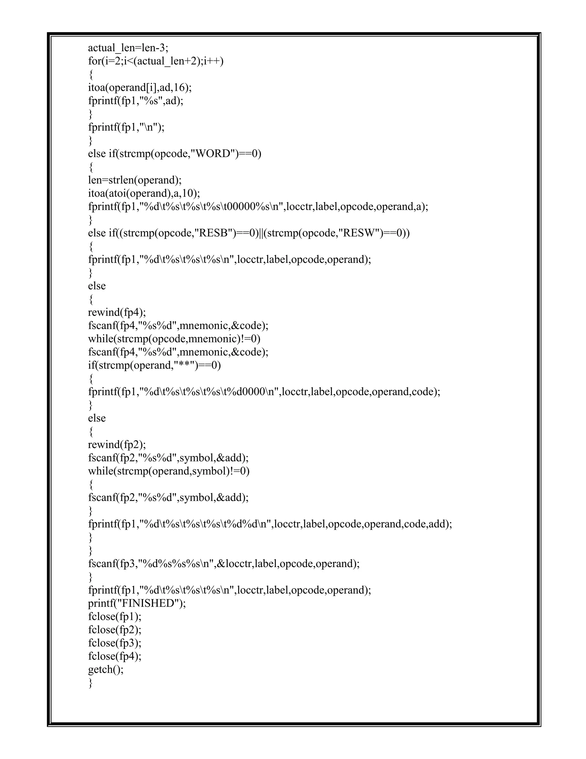 actual_len=len-3;
for(i=2;i<(actual_len+2);i++)
{
itoa(operand[i],ad,16);
fprintf(fp1,"%s",ad);
}
fprintf(fp1,"n");
}
else if(strcmp(opcode,"WORD")==0)
{
len=strlen(operand);
itoa(atoi(operand),a,10);
fprintf(fp1,"%dt%st%st%st00000%sn",locctr,label,opcode,operand,a);
}
else if((strcmp(opcode,"RESB")==0)||(strcmp(opcode,"RESW")==0))
{
fprintf(fp1,"%dt%st%st%sn",locctr,label,opcode,operand);
}
else
{
rewind(fp4);
fscanf(fp4,"%s%d",mnemonic,&code);
while(strcmp(opcode,mnemonic)!=0)
fscanf(fp4,"%s%d",mnemonic,&code);
if(strcmp(operand,"**")==0)
{
fprintf(fp1,"%dt%st%st%st%d0000n",locctr,label,opcode,operand,code);
}
else
{
rewind(fp2);
fscanf(fp2,"%s%d",symbol,&add);
while(strcmp(operand,symbol)!=0)
{
fscanf(fp2,"%s%d",symbol,&add);
}
fprintf(fp1,"%dt%st%st%st%d%dn",locctr,label,opcode,operand,code,add);
}
}
fscanf(fp3,"%d%s%s%sn",&locctr,label,opcode,operand);
}
fprintf(fp1,"%dt%st%st%sn",locctr,label,opcode,operand);
printf("FINISHED");
fclose(fp1);
fclose(fp2);
fclose(fp3);
fclose(fp4);
getch();
}
 