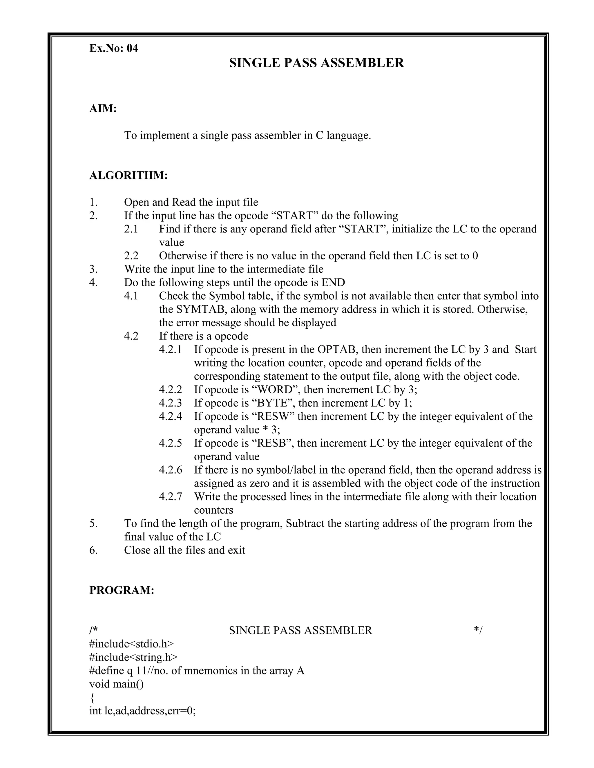 Ex.No: 04
SINGLE PASS ASSEMBLER
AIM:
To implement a single pass assembler in C language.
ALGORITHM:
1. Open and Read the input file
2. If the input line has the opcode “START” do the following
2.1 Find if there is any operand field after “START”, initialize the LC to the operand
value
2.2 Otherwise if there is no value in the operand field then LC is set to 0
3. Write the input line to the intermediate file
4. Do the following steps until the opcode is END
4.1 Check the Symbol table, if the symbol is not available then enter that symbol into
the SYMTAB, along with the memory address in which it is stored. Otherwise,
the error message should be displayed
4.2 If there is a opcode
4.2.1 If opcode is present in the OPTAB, then increment the LC by 3 and Start
writing the location counter, opcode and operand fields of the
corresponding statement to the output file, along with the object code.
4.2.2 If opcode is “WORD”, then increment LC by 3;
4.2.3 If opcode is “BYTE”, then increment LC by 1;
4.2.4 If opcode is “RESW” then increment LC by the integer equivalent of the
operand value * 3;
4.2.5 If opcode is “RESB”, then increment LC by the integer equivalent of the
operand value
4.2.6 If there is no symbol/label in the operand field, then the operand address is
assigned as zero and it is assembled with the object code of the instruction
4.2.7 Write the processed lines in the intermediate file along with their location
counters
5. To find the length of the program, Subtract the starting address of the program from the
final value of the LC
6. Close all the files and exit
PROGRAM:
/* SINGLE PASS ASSEMBLER */
#include<stdio.h>
#include<string.h>
#define q 11//no. of mnemonics in the array A
void main()
{
int lc,ad,address,err=0;
 