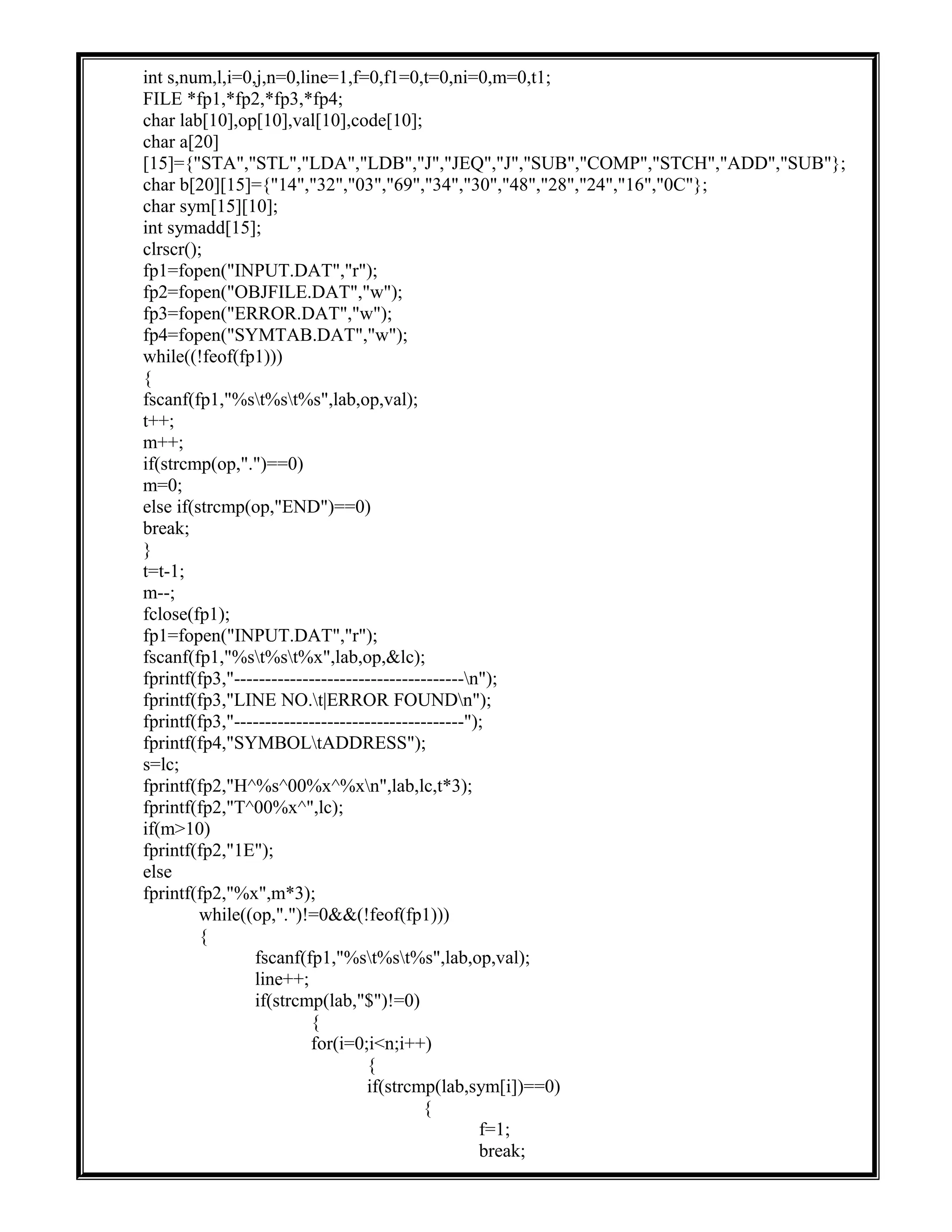int s,num,l,i=0,j,n=0,line=1,f=0,f1=0,t=0,ni=0,m=0,t1;
FILE *fp1,*fp2,*fp3,*fp4;
char lab[10],op[10],val[10],code[10];
char a[20]
[15]={"STA","STL","LDA","LDB","J","JEQ","J","SUB","COMP","STCH","ADD","SUB"};
char b[20][15]={"14","32","03","69","34","30","48","28","24","16","0C"};
char sym[15][10];
int symadd[15];
clrscr();
fp1=fopen("INPUT.DAT","r");
fp2=fopen("OBJFILE.DAT","w");
fp3=fopen("ERROR.DAT","w");
fp4=fopen("SYMTAB.DAT","w");
while((!feof(fp1)))
{
fscanf(fp1,"%st%st%s",lab,op,val);
t++;
m++;
if(strcmp(op,".")==0)
m=0;
else if(strcmp(op,"END")==0)
break;
}
t=t-1;
m--;
fclose(fp1);
fp1=fopen("INPUT.DAT","r");
fscanf(fp1,"%st%st%x",lab,op,&lc);
fprintf(fp3,"-------------------------------------n");
fprintf(fp3,"LINE NO.t|ERROR FOUNDn");
fprintf(fp3,"-------------------------------------");
fprintf(fp4,"SYMBOLtADDRESS");
s=lc;
fprintf(fp2,"H^%s^00%x^%xn",lab,lc,t*3);
fprintf(fp2,"T^00%x^",lc);
if(m>10)
fprintf(fp2,"1E");
else
fprintf(fp2,"%x",m*3);
while((op,".")!=0&&(!feof(fp1)))
{
fscanf(fp1,"%st%st%s",lab,op,val);
line++;
if(strcmp(lab,"$")!=0)
{
for(i=0;i<n;i++)
{
if(strcmp(lab,sym[i])==0)
{
f=1;
break;
 