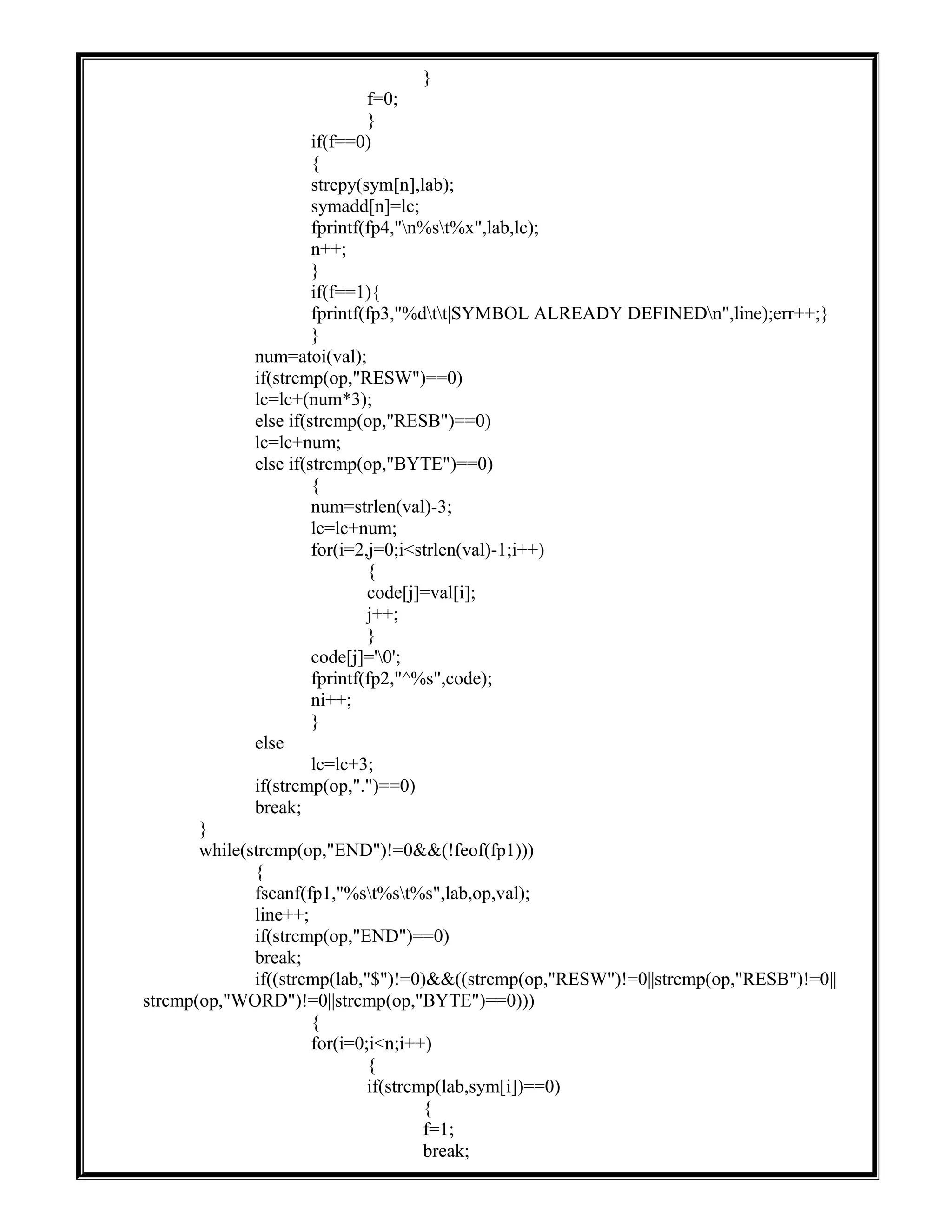 }
f=0;
}
if(f==0)
{
strcpy(sym[n],lab);
symadd[n]=lc;
fprintf(fp4,"n%st%x",lab,lc);
n++;
}
if(f==1){
fprintf(fp3,"%dtt|SYMBOL ALREADY DEFINEDn",line);err++;}
}
num=atoi(val);
if(strcmp(op,"RESW")==0)
lc=lc+(num*3);
else if(strcmp(op,"RESB")==0)
lc=lc+num;
else if(strcmp(op,"BYTE")==0)
{
num=strlen(val)-3;
lc=lc+num;
for(i=2,j=0;i<strlen(val)-1;i++)
{
code[j]=val[i];
j++;
}
code[j]='0';
fprintf(fp2,"^%s",code);
ni++;
}
else
lc=lc+3;
if(strcmp(op,".")==0)
break;
}
while(strcmp(op,"END")!=0&&(!feof(fp1)))
{
fscanf(fp1,"%st%st%s",lab,op,val);
line++;
if(strcmp(op,"END")==0)
break;
if((strcmp(lab,"$")!=0)&&((strcmp(op,"RESW")!=0||strcmp(op,"RESB")!=0||
strcmp(op,"WORD")!=0||strcmp(op,"BYTE")==0)))
{
for(i=0;i<n;i++)
{
if(strcmp(lab,sym[i])==0)
{
f=1;
break;
 