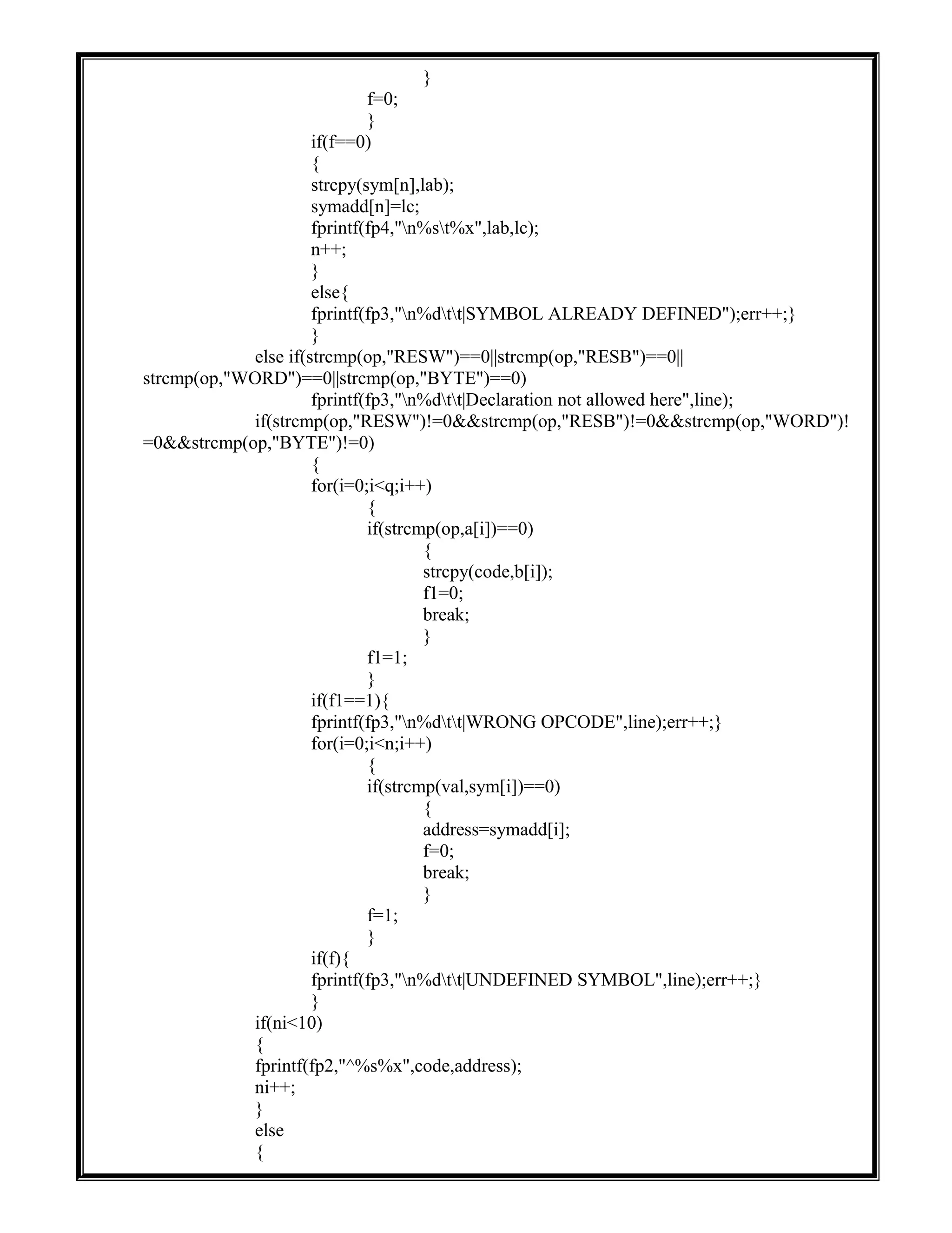 }
f=0;
}
if(f==0)
{
strcpy(sym[n],lab);
symadd[n]=lc;
fprintf(fp4,"n%st%x",lab,lc);
n++;
}
else{
fprintf(fp3,"n%dtt|SYMBOL ALREADY DEFINED");err++;}
}
else if(strcmp(op,"RESW")==0||strcmp(op,"RESB")==0||
strcmp(op,"WORD")==0||strcmp(op,"BYTE")==0)
fprintf(fp3,"n%dtt|Declaration not allowed here",line);
if(strcmp(op,"RESW")!=0&&strcmp(op,"RESB")!=0&&strcmp(op,"WORD")!
=0&&strcmp(op,"BYTE")!=0)
{
for(i=0;i<q;i++)
{
if(strcmp(op,a[i])==0)
{
strcpy(code,b[i]);
f1=0;
break;
}
f1=1;
}
if(f1==1){
fprintf(fp3,"n%dtt|WRONG OPCODE",line);err++;}
for(i=0;i<n;i++)
{
if(strcmp(val,sym[i])==0)
{
address=symadd[i];
f=0;
break;
}
f=1;
}
if(f){
fprintf(fp3,"n%dtt|UNDEFINED SYMBOL",line);err++;}
}
if(ni<10)
{
fprintf(fp2,"^%s%x",code,address);
ni++;
}
else
{
 