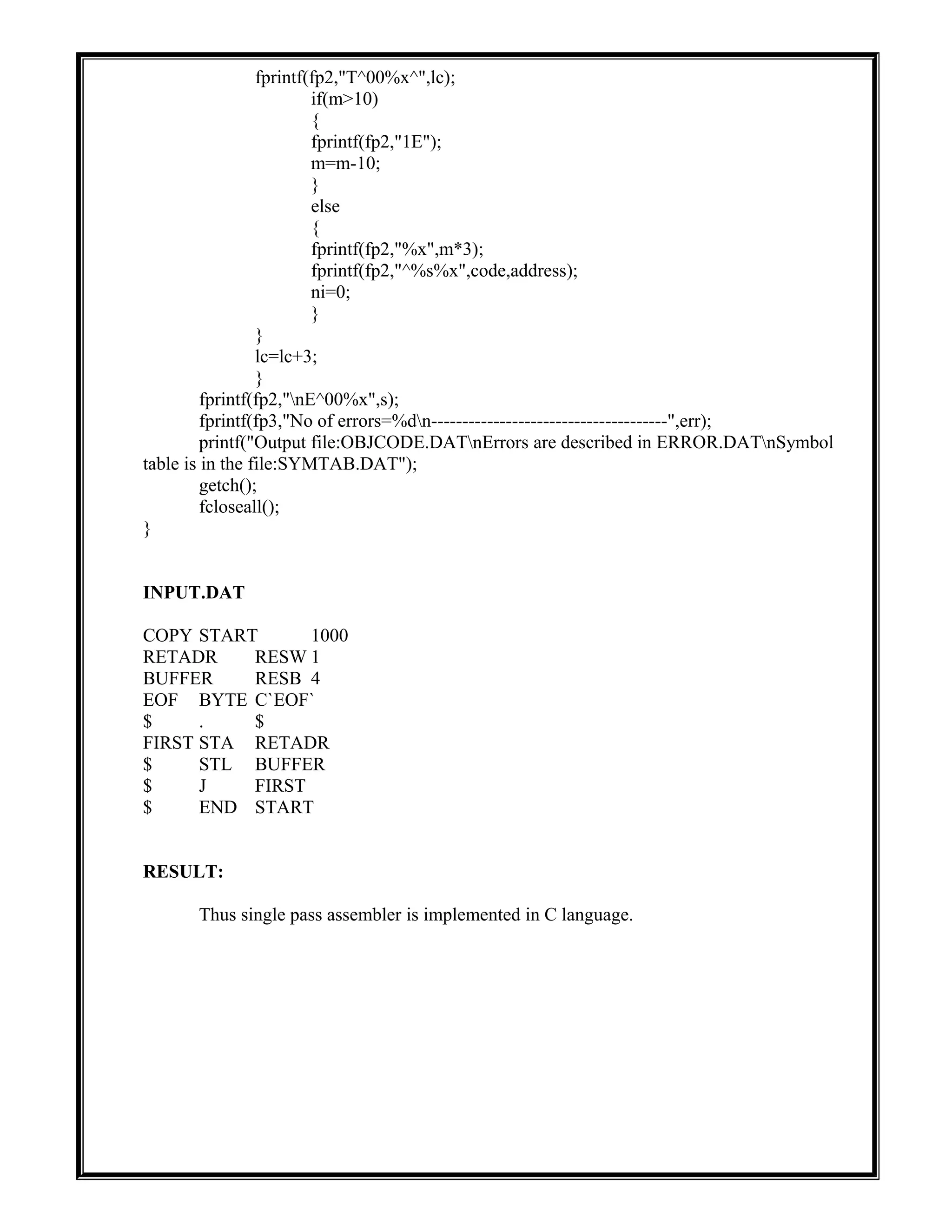 fprintf(fp2,"T^00%x^",lc);
if(m>10)
{
fprintf(fp2,"1E");
m=m-10;
}
else
{
fprintf(fp2,"%x",m*3);
fprintf(fp2,"^%s%x",code,address);
ni=0;
}
}
lc=lc+3;
}
fprintf(fp2,"nE^00%x",s);
fprintf(fp3,"No of errors=%dn--------------------------------------",err);
printf("Output file:OBJCODE.DATnErrors are described in ERROR.DATnSymbol
table is in the file:SYMTAB.DAT");
getch();
fcloseall();
}
INPUT.DAT
COPY START 1000
RETADR RESW 1
BUFFER RESB 4
EOF BYTE C`EOF`
$ . $
FIRST STA RETADR
$ STL BUFFER
$ J FIRST
$ END START
RESULT:
Thus single pass assembler is implemented in C language.
 