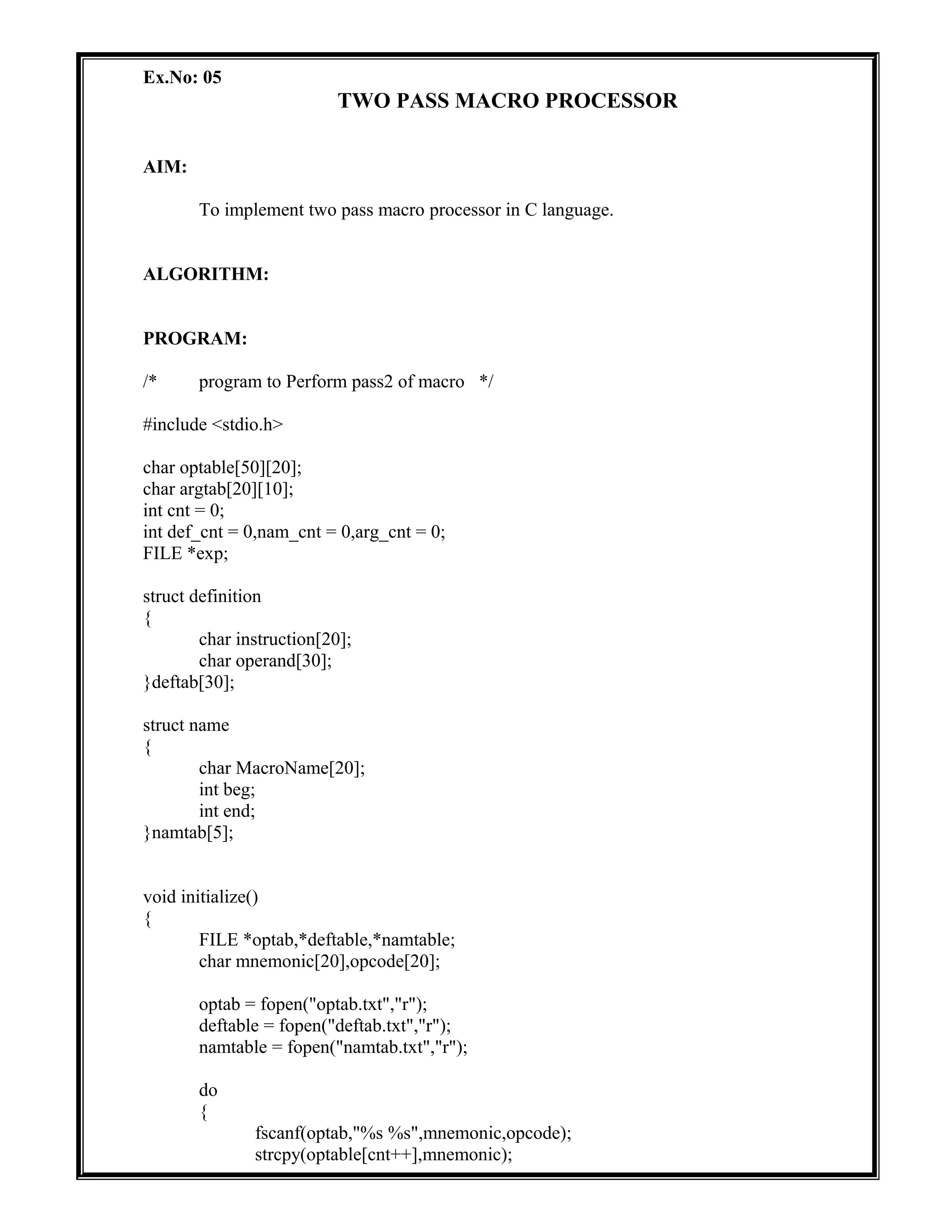 Ex.No: 05
TWO PASS MACRO PROCESSOR
AIM:
To implement two pass macro processor in C language.
ALGORITHM:
PROGRAM:
/* program to Perform pass2 of macro */
#include <stdio.h>
char optable[50][20];
char argtab[20][10];
int cnt = 0;
int def_cnt = 0,nam_cnt = 0,arg_cnt = 0;
FILE *exp;
struct definition
{
char instruction[20];
char operand[30];
}deftab[30];
struct name
{
char MacroName[20];
int beg;
int end;
}namtab[5];
void initialize()
{
FILE *optab,*deftable,*namtable;
char mnemonic[20],opcode[20];
optab = fopen("optab.txt","r");
deftable = fopen("deftab.txt","r");
namtable = fopen("namtab.txt","r");
do
{
fscanf(optab,"%s %s",mnemonic,opcode);
strcpy(optable[cnt++],mnemonic);
 
