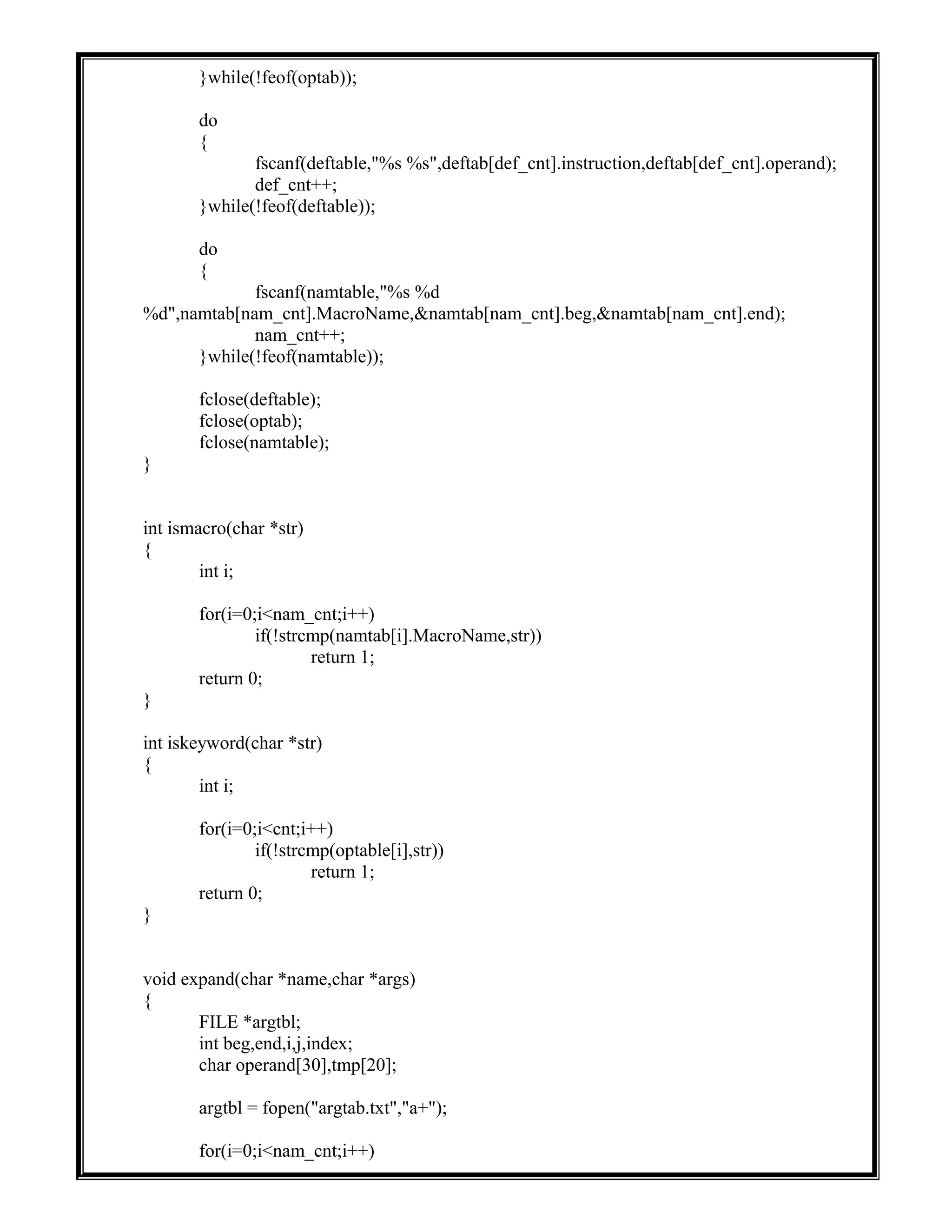 }while(!feof(optab));
do
{
fscanf(deftable,"%s %s",deftab[def_cnt].instruction,deftab[def_cnt].operand);
def_cnt++;
}while(!feof(deftable));
do
{
fscanf(namtable,"%s %d
%d",namtab[nam_cnt].MacroName,&namtab[nam_cnt].beg,&namtab[nam_cnt].end);
nam_cnt++;
}while(!feof(namtable));
fclose(deftable);
fclose(optab);
fclose(namtable);
}
int ismacro(char *str)
{
int i;
for(i=0;i<nam_cnt;i++)
if(!strcmp(namtab[i].MacroName,str))
return 1;
return 0;
}
int iskeyword(char *str)
{
int i;
for(i=0;i<cnt;i++)
if(!strcmp(optable[i],str))
return 1;
return 0;
}
void expand(char *name,char *args)
{
FILE *argtbl;
int beg,end,i,j,index;
char operand[30],tmp[20];
argtbl = fopen("argtab.txt","a+");
for(i=0;i<nam_cnt;i++)
 