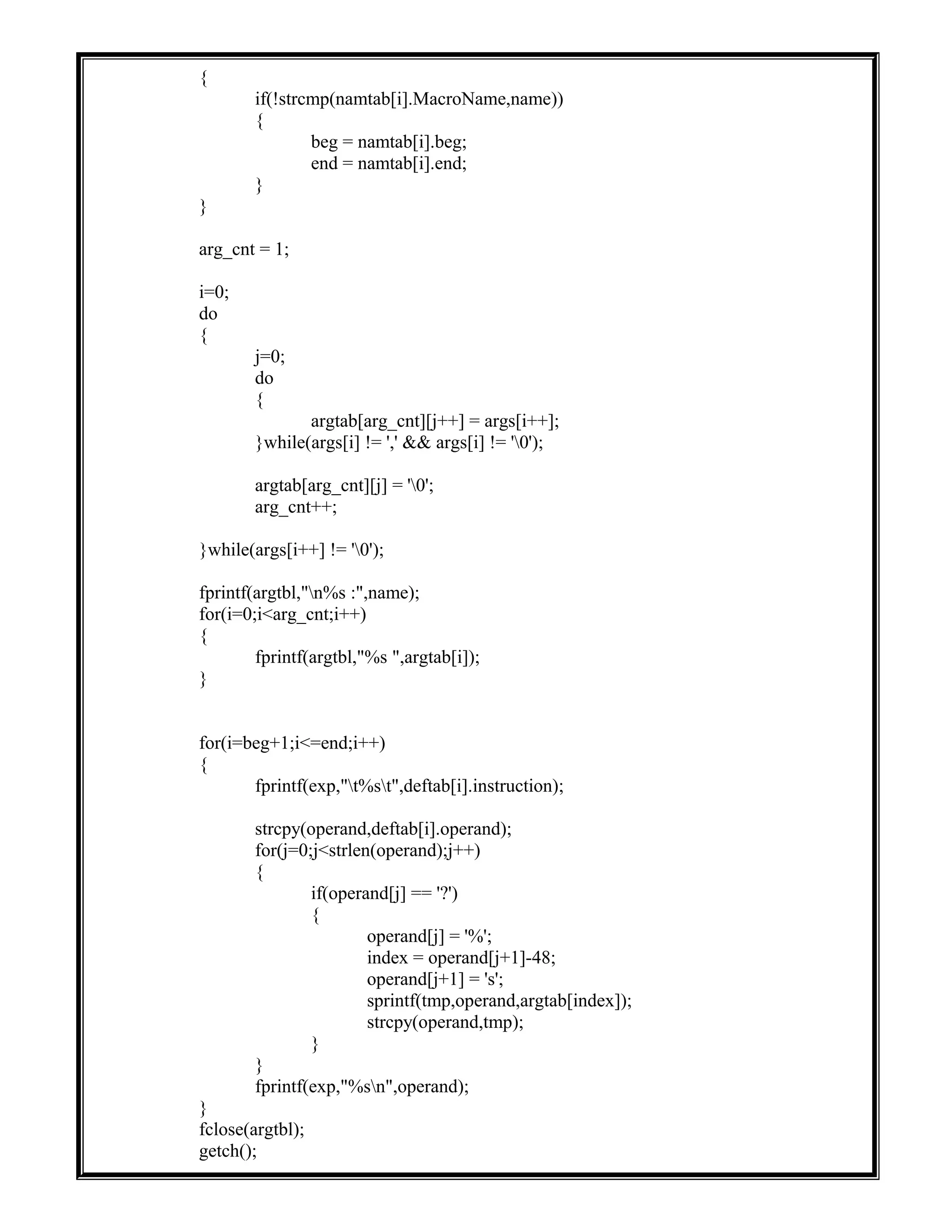 {
if(!strcmp(namtab[i].MacroName,name))
{
beg = namtab[i].beg;
end = namtab[i].end;
}
}
arg_cnt = 1;
i=0;
do
{
j=0;
do
{
argtab[arg_cnt][j++] = args[i++];
}while(args[i] != ',' && args[i] != '0');
argtab[arg_cnt][j] = '0';
arg_cnt++;
}while(args[i++] != '0');
fprintf(argtbl,"n%s :",name);
for(i=0;i<arg_cnt;i++)
{
fprintf(argtbl,"%s ",argtab[i]);
}
for(i=beg+1;i<=end;i++)
{
fprintf(exp,"t%st",deftab[i].instruction);
strcpy(operand,deftab[i].operand);
for(j=0;j<strlen(operand);j++)
{
if(operand[j] == '?')
{
operand[j] = '%';
index = operand[j+1]-48;
operand[j+1] = 's';
sprintf(tmp,operand,argtab[index]);
strcpy(operand,tmp);
}
}
fprintf(exp,"%sn",operand);
}
fclose(argtbl);
getch();
 