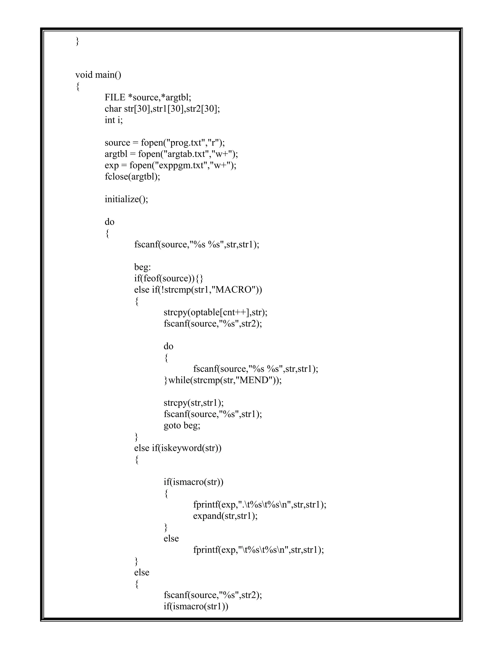 }
void main()
{
FILE *source,*argtbl;
char str[30],str1[30],str2[30];
int i;
source = fopen("prog.txt","r");
argtbl = fopen("argtab.txt","w+");
exp = fopen("exppgm.txt","w+");
fclose(argtbl);
initialize();
do
{
fscanf(source,"%s %s",str,str1);
beg:
if(feof(source)){}
else if(!strcmp(str1,"MACRO"))
{
strcpy(optable[cnt++],str);
fscanf(source,"%s",str2);
do
{
fscanf(source,"%s %s",str,str1);
}while(strcmp(str,"MEND"));
strcpy(str,str1);
fscanf(source,"%s",str1);
goto beg;
}
else if(iskeyword(str))
{
if(ismacro(str))
{
fprintf(exp,".t%st%sn",str,str1);
expand(str,str1);
}
else
fprintf(exp,"t%st%sn",str,str1);
}
else
{
fscanf(source,"%s",str2);
if(ismacro(str1))
 