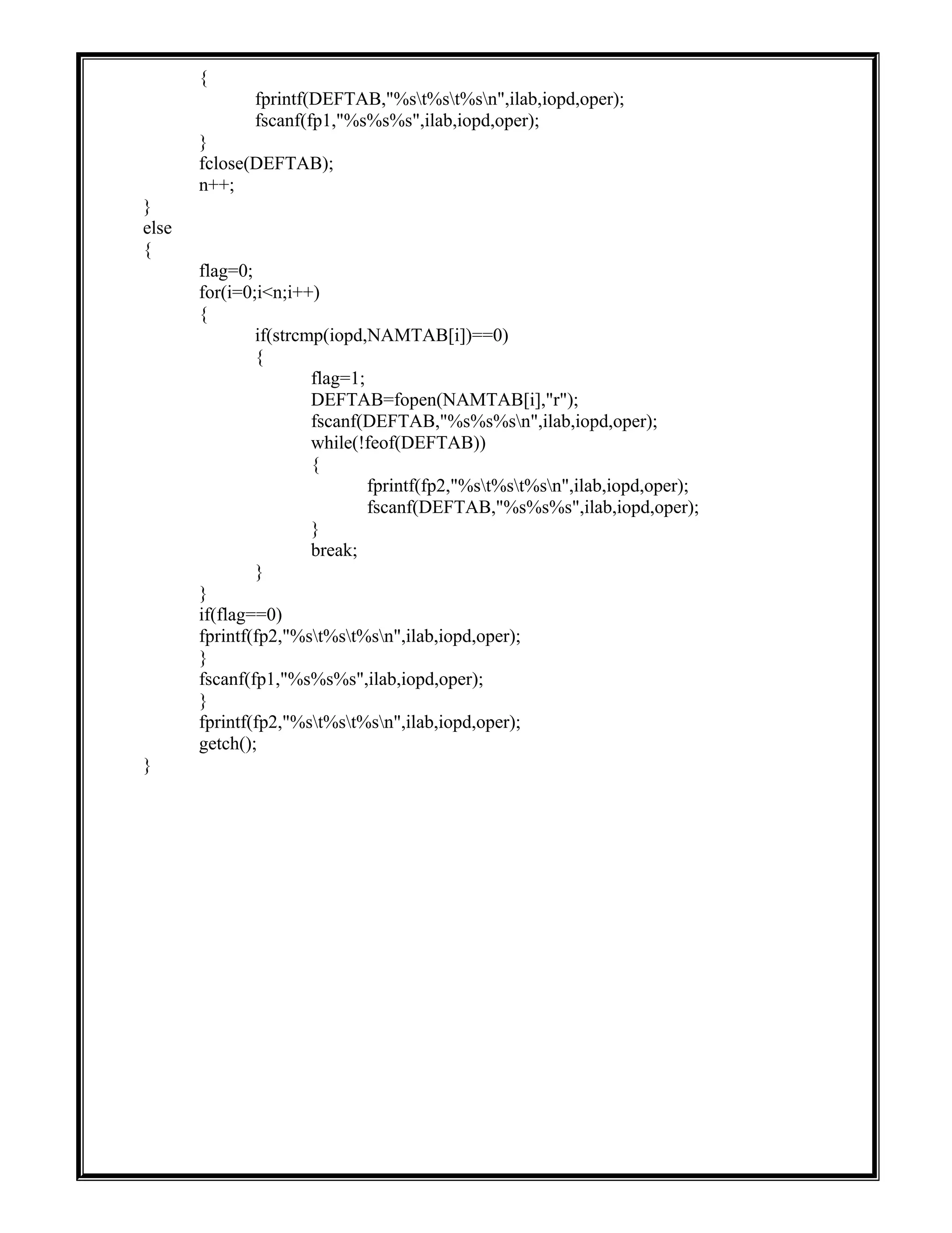 {
fprintf(DEFTAB,"%st%st%sn",ilab,iopd,oper);
fscanf(fp1,"%s%s%s",ilab,iopd,oper);
}
fclose(DEFTAB);
n++;
}
else
{
flag=0;
for(i=0;i<n;i++)
{
if(strcmp(iopd,NAMTAB[i])==0)
{
flag=1;
DEFTAB=fopen(NAMTAB[i],"r");
fscanf(DEFTAB,"%s%s%sn",ilab,iopd,oper);
while(!feof(DEFTAB))
{
fprintf(fp2,"%st%st%sn",ilab,iopd,oper);
fscanf(DEFTAB,"%s%s%s",ilab,iopd,oper);
}
break;
}
}
if(flag==0)
fprintf(fp2,"%st%st%sn",ilab,iopd,oper);
}
fscanf(fp1,"%s%s%s",ilab,iopd,oper);
}
fprintf(fp2,"%st%st%sn",ilab,iopd,oper);
getch();
}
 