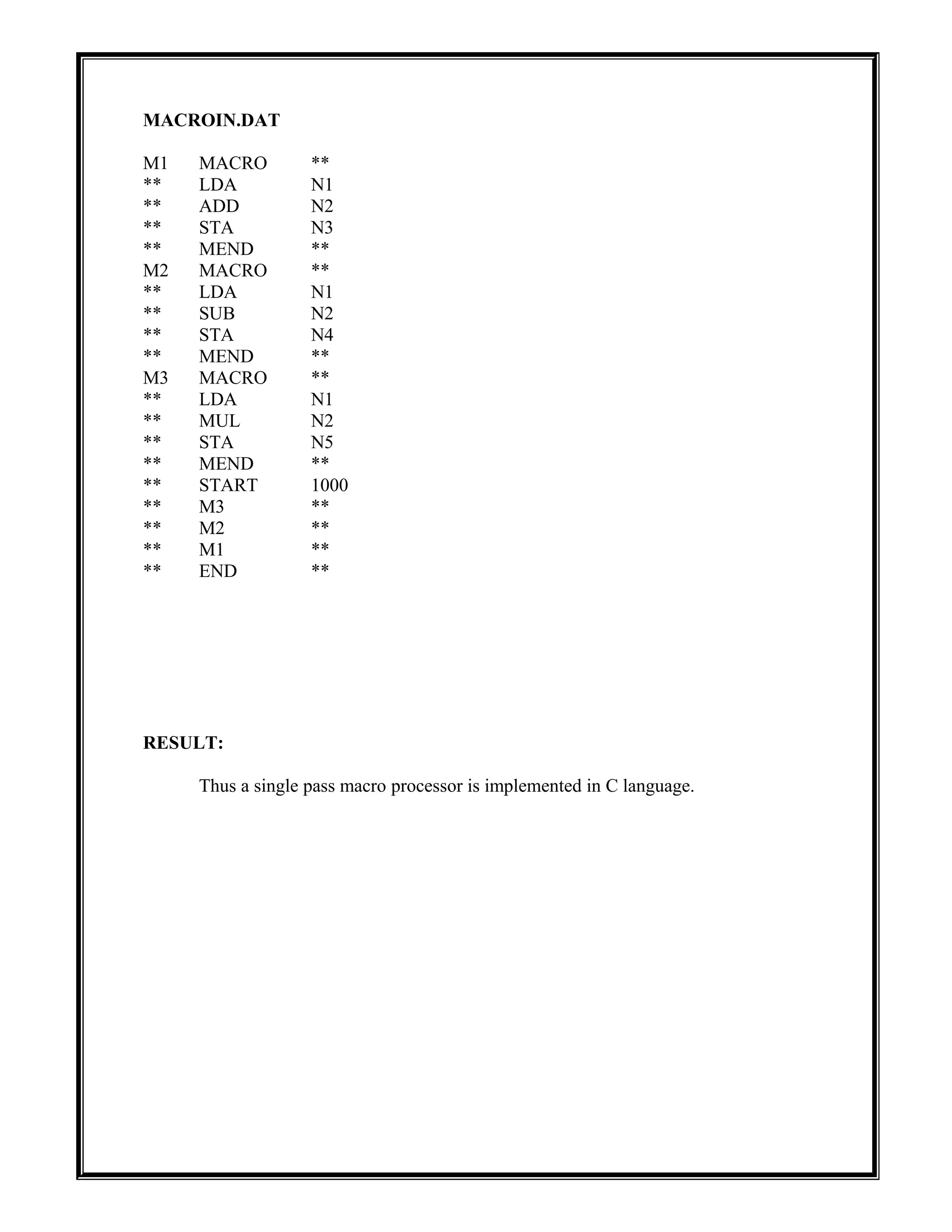 MACROIN.DAT
M1 MACRO **
** LDA N1
** ADD N2
** STA N3
** MEND **
M2 MACRO **
** LDA N1
** SUB N2
** STA N4
** MEND **
M3 MACRO **
** LDA N1
** MUL N2
** STA N5
** MEND **
** START 1000
** M3 **
** M2 **
** M1 **
** END **
RESULT:
Thus a single pass macro processor is implemented in C language.
 