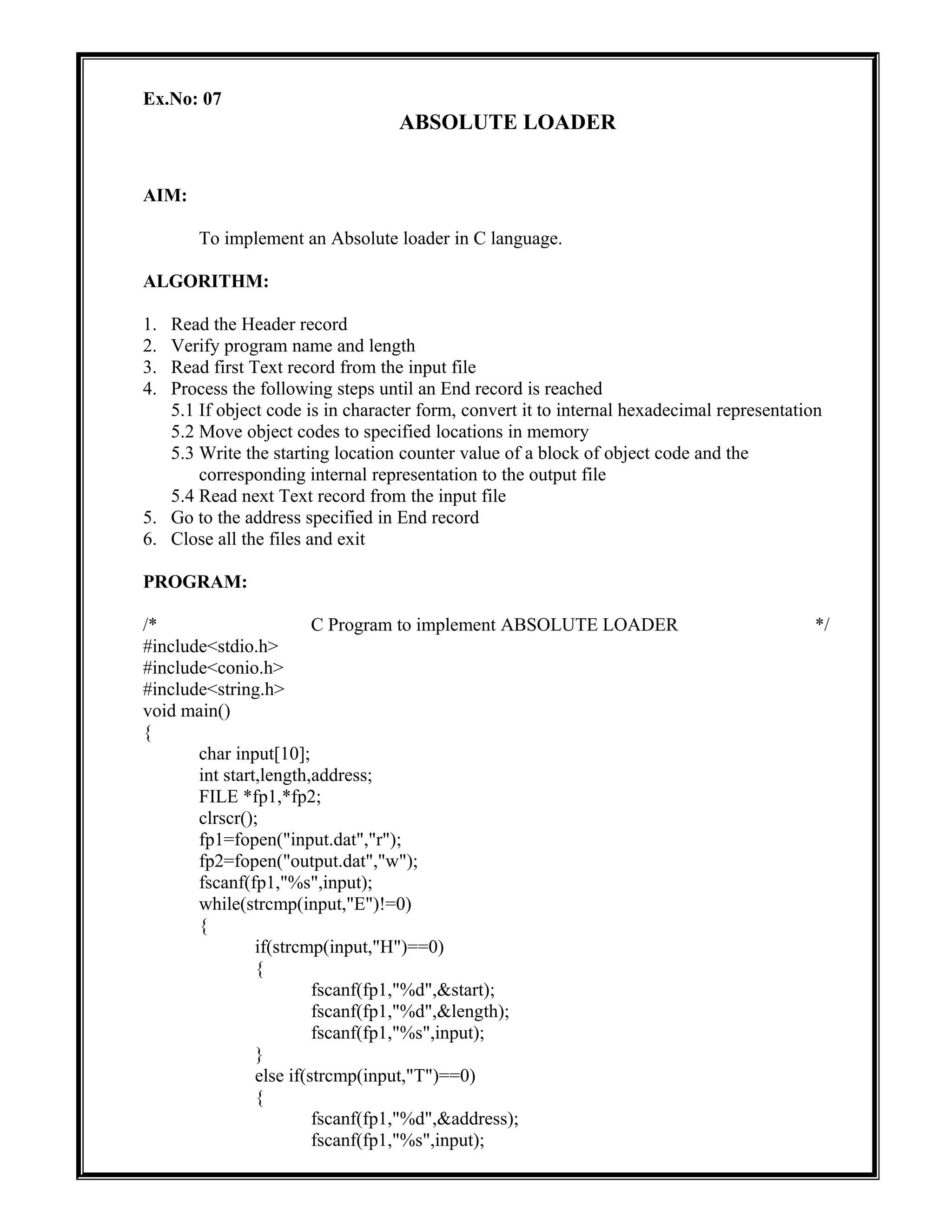 Ex.No: 07
ABSOLUTE LOADER
AIM:
To implement an Absolute loader in C language.
ALGORITHM:
1. Read the Header record
2. Verify program name and length
3. Read first Text record from the input file
4. Process the following steps until an End record is reached
5.1 If object code is in character form, convert it to internal hexadecimal representation
5.2 Move object codes to specified locations in memory
5.3 Write the starting location counter value of a block of object code and the
corresponding internal representation to the output file
5.4 Read next Text record from the input file
5. Go to the address specified in End record
6. Close all the files and exit
PROGRAM:
/* C Program to implement ABSOLUTE LOADER */
#include<stdio.h>
#include<conio.h>
#include<string.h>
void main()
{
char input[10];
int start,length,address;
FILE *fp1,*fp2;
clrscr();
fp1=fopen("input.dat","r");
fp2=fopen("output.dat","w");
fscanf(fp1,"%s",input);
while(strcmp(input,"E")!=0)
{
if(strcmp(input,"H")==0)
{
fscanf(fp1,"%d",&start);
fscanf(fp1,"%d",&length);
fscanf(fp1,"%s",input);
}
else if(strcmp(input,"T")==0)
{
fscanf(fp1,"%d",&address);
fscanf(fp1,"%s",input);
 