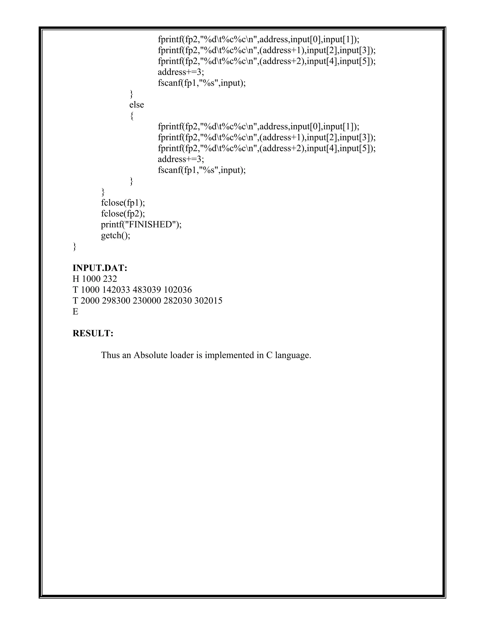 fprintf(fp2,"%dt%c%cn",address,input[0],input[1]);
fprintf(fp2,"%dt%c%cn",(address+1),input[2],input[3]);
fprintf(fp2,"%dt%c%cn",(address+2),input[4],input[5]);
address+=3;
fscanf(fp1,"%s",input);
}
else
{
fprintf(fp2,"%dt%c%cn",address,input[0],input[1]);
fprintf(fp2,"%dt%c%cn",(address+1),input[2],input[3]);
fprintf(fp2,"%dt%c%cn",(address+2),input[4],input[5]);
address+=3;
fscanf(fp1,"%s",input);
}
}
fclose(fp1);
fclose(fp2);
printf("FINISHED");
getch();
}
INPUT.DAT:
H 1000 232
T 1000 142033 483039 102036
T 2000 298300 230000 282030 302015
E
RESULT:
Thus an Absolute loader is implemented in C language.
 
