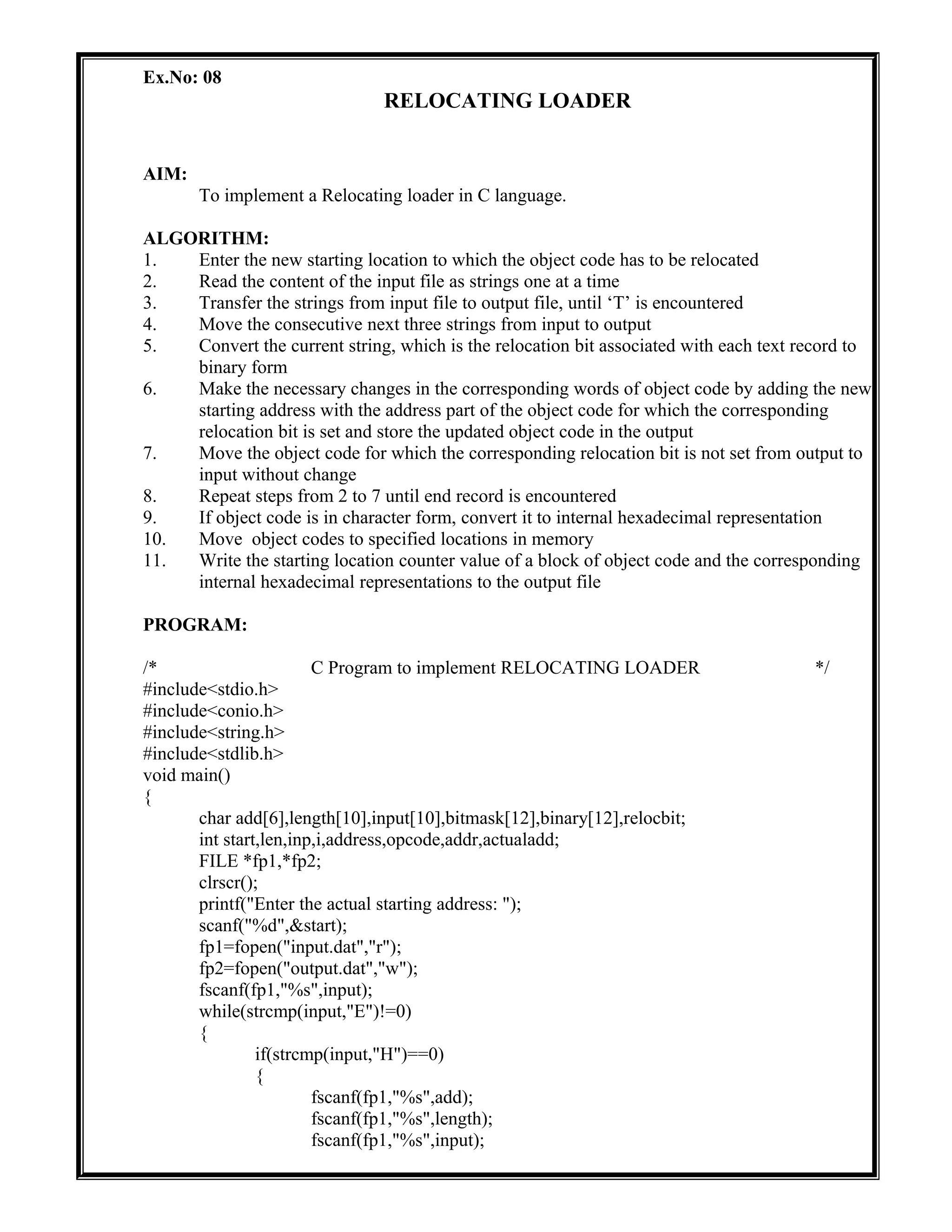 Ex.No: 08
RELOCATING LOADER
AIM:
To implement a Relocating loader in C language.
ALGORITHM:
1. Enter the new starting location to which the object code has to be relocated
2. Read the content of the input file as strings one at a time
3. Transfer the strings from input file to output file, until ‘T’ is encountered
4. Move the consecutive next three strings from input to output
5. Convert the current string, which is the relocation bit associated with each text record to
binary form
6. Make the necessary changes in the corresponding words of object code by adding the new
starting address with the address part of the object code for which the corresponding
relocation bit is set and store the updated object code in the output
7. Move the object code for which the corresponding relocation bit is not set from output to
input without change
8. Repeat steps from 2 to 7 until end record is encountered
9. If object code is in character form, convert it to internal hexadecimal representation
10. Move object codes to specified locations in memory
11. Write the starting location counter value of a block of object code and the corresponding
internal hexadecimal representations to the output file
PROGRAM:
/* C Program to implement RELOCATING LOADER */
#include<stdio.h>
#include<conio.h>
#include<string.h>
#include<stdlib.h>
void main()
{
char add[6],length[10],input[10],bitmask[12],binary[12],relocbit;
int start,len,inp,i,address,opcode,addr,actualadd;
FILE *fp1,*fp2;
clrscr();
printf("Enter the actual starting address: ");
scanf("%d",&start);
fp1=fopen("input.dat","r");
fp2=fopen("output.dat","w");
fscanf(fp1,"%s",input);
while(strcmp(input,"E")!=0)
{
if(strcmp(input,"H")==0)
{
fscanf(fp1,"%s",add);
fscanf(fp1,"%s",length);
fscanf(fp1,"%s",input);
 