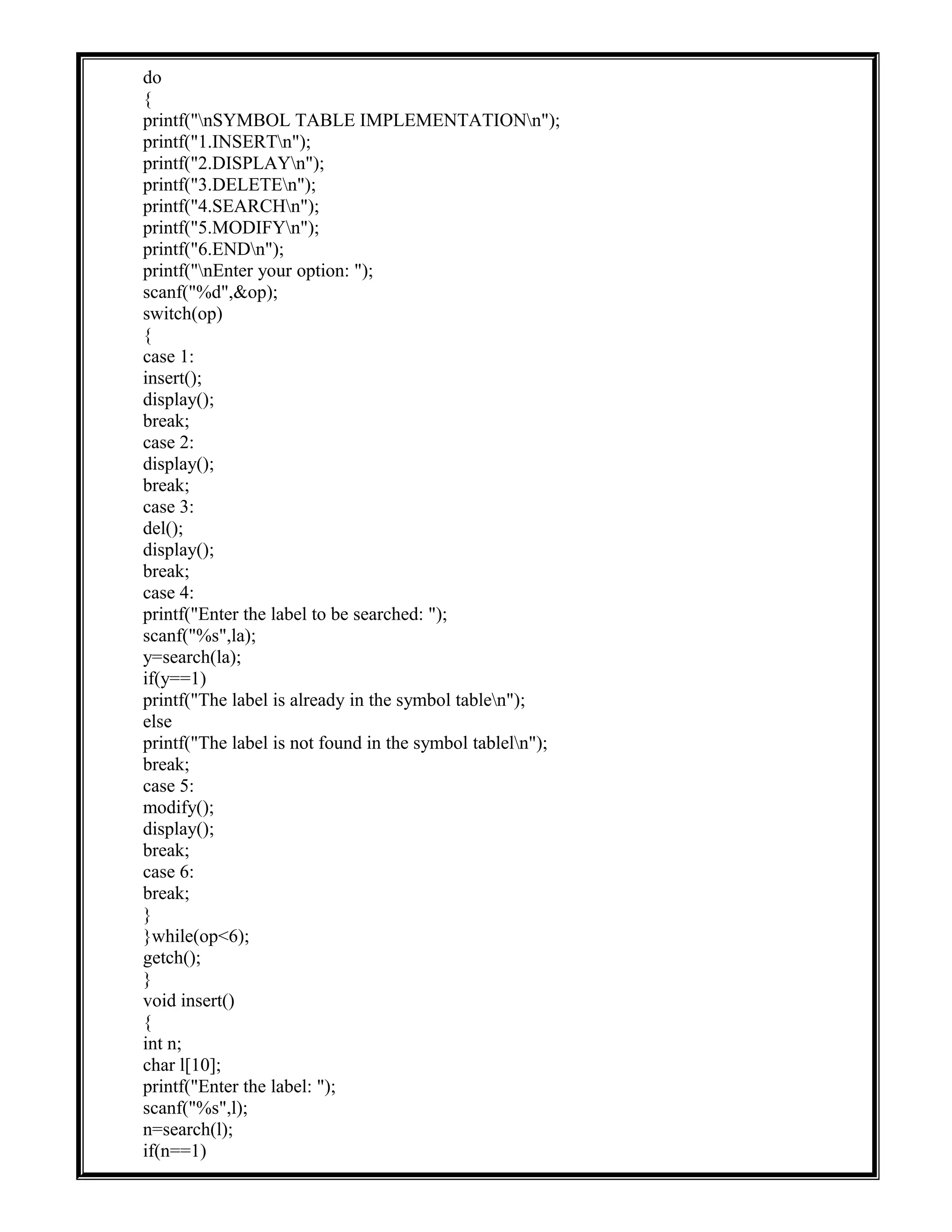 do
{
printf("nSYMBOL TABLE IMPLEMENTATIONn");
printf("1.INSERTn");
printf("2.DISPLAYn");
printf("3.DELETEn");
printf("4.SEARCHn");
printf("5.MODIFYn");
printf("6.ENDn");
printf("nEnter your option: ");
scanf("%d",&op);
switch(op)
{
case 1:
insert();
display();
break;
case 2:
display();
break;
case 3:
del();
display();
break;
case 4:
printf("Enter the label to be searched: ");
scanf("%s",la);
y=search(la);
if(y==1)
printf("The label is already in the symbol tablen");
else
printf("The label is not found in the symbol tableln");
break;
case 5:
modify();
display();
break;
case 6:
break;
}
}while(op<6);
getch();
}
void insert()
{
int n;
char l[10];
printf("Enter the label: ");
scanf("%s",l);
n=search(l);
if(n==1)
 