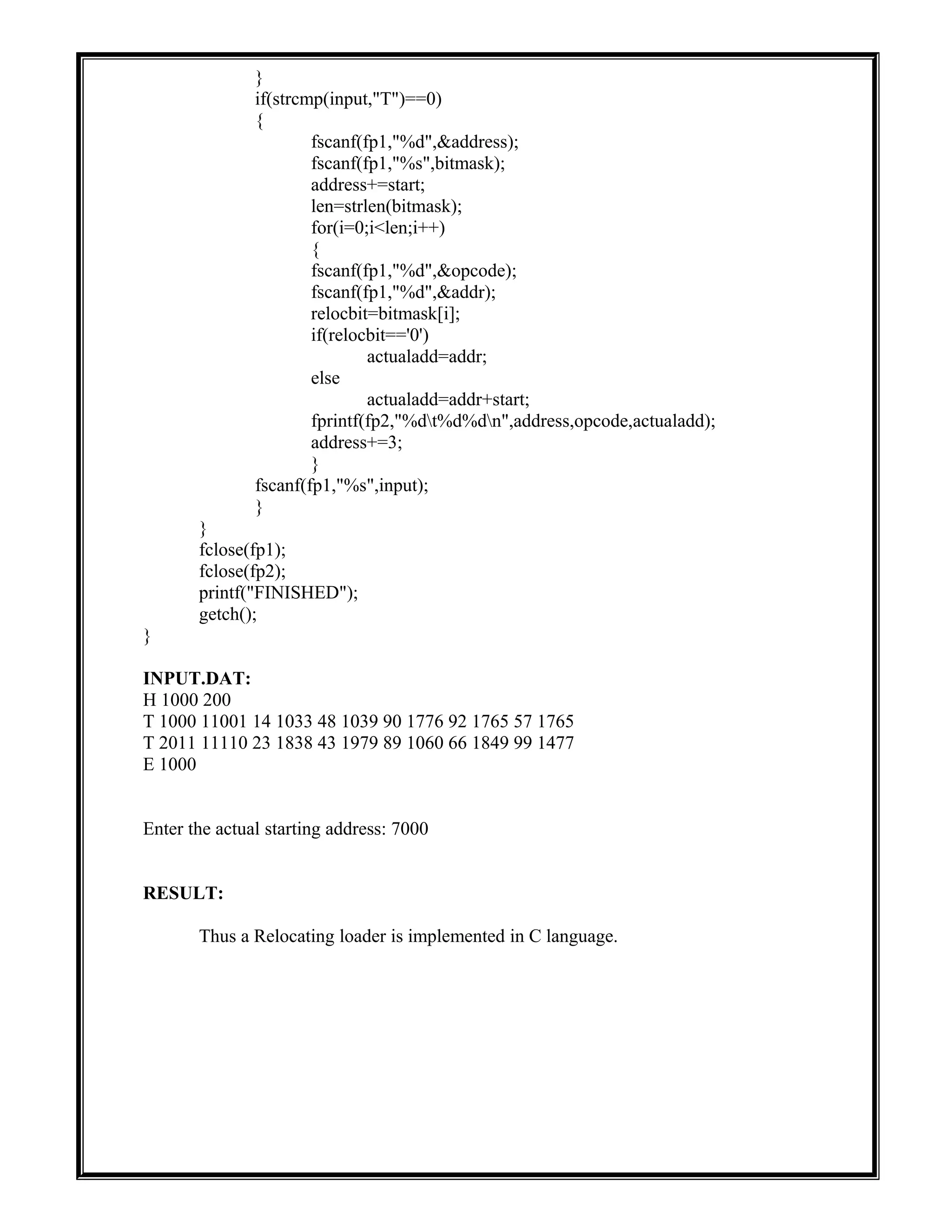 }
if(strcmp(input,"T")==0)
{
fscanf(fp1,"%d",&address);
fscanf(fp1,"%s",bitmask);
address+=start;
len=strlen(bitmask);
for(i=0;i<len;i++)
{
fscanf(fp1,"%d",&opcode);
fscanf(fp1,"%d",&addr);
relocbit=bitmask[i];
if(relocbit=='0')
actualadd=addr;
else
actualadd=addr+start;
fprintf(fp2,"%dt%d%dn",address,opcode,actualadd);
address+=3;
}
fscanf(fp1,"%s",input);
}
}
fclose(fp1);
fclose(fp2);
printf("FINISHED");
getch();
}
INPUT.DAT:
H 1000 200
T 1000 11001 14 1033 48 1039 90 1776 92 1765 57 1765
T 2011 11110 23 1838 43 1979 89 1060 66 1849 99 1477
E 1000
Enter the actual starting address: 7000
RESULT:
Thus a Relocating loader is implemented in C language.
 