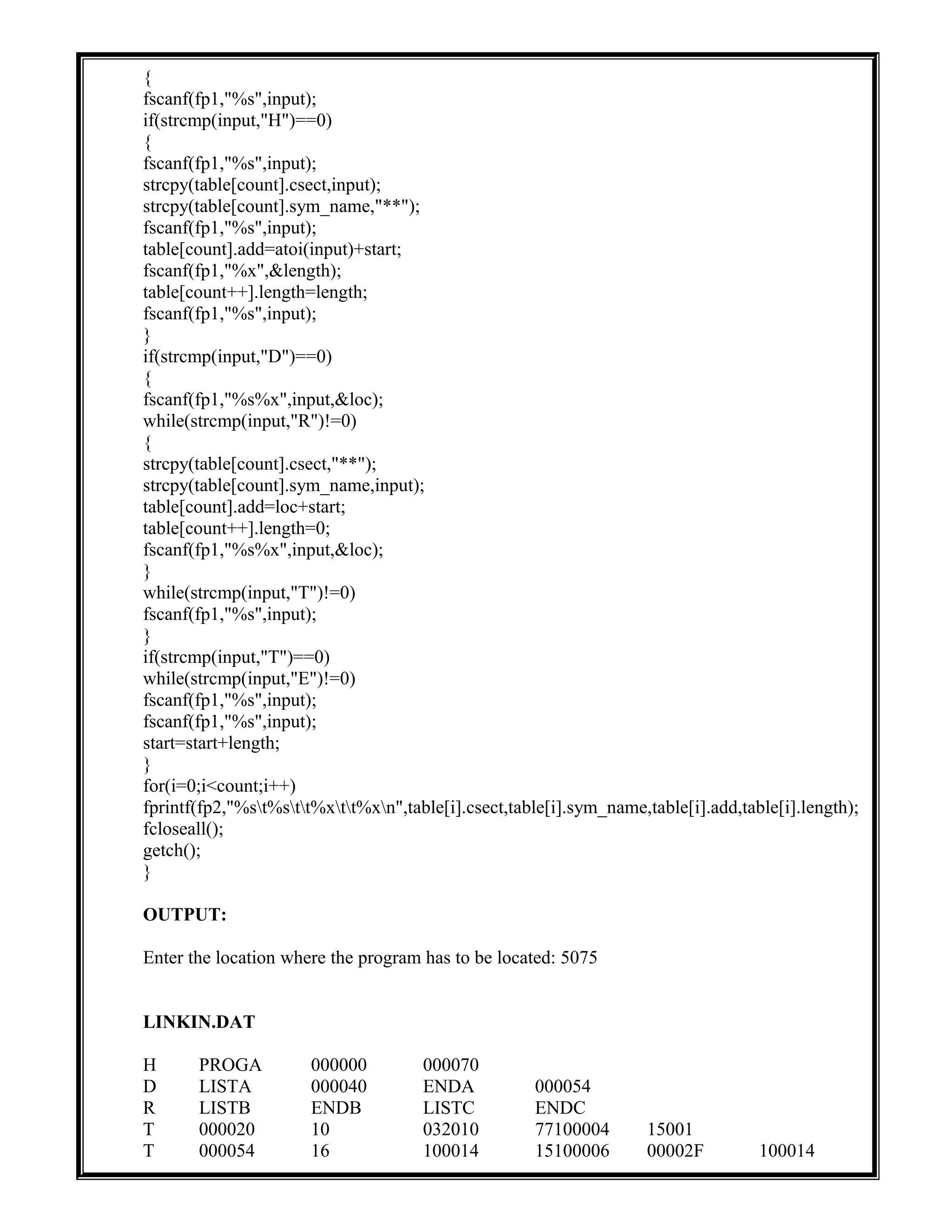 {
fscanf(fp1,"%s",input);
if(strcmp(input,"H")==0)
{
fscanf(fp1,"%s",input);
strcpy(table[count].csect,input);
strcpy(table[count].sym_name,"**");
fscanf(fp1,"%s",input);
table[count].add=atoi(input)+start;
fscanf(fp1,"%x",&length);
table[count++].length=length;
fscanf(fp1,"%s",input);
}
if(strcmp(input,"D")==0)
{
fscanf(fp1,"%s%x",input,&loc);
while(strcmp(input,"R")!=0)
{
strcpy(table[count].csect,"**");
strcpy(table[count].sym_name,input);
table[count].add=loc+start;
table[count++].length=0;
fscanf(fp1,"%s%x",input,&loc);
}
while(strcmp(input,"T")!=0)
fscanf(fp1,"%s",input);
}
if(strcmp(input,"T")==0)
while(strcmp(input,"E")!=0)
fscanf(fp1,"%s",input);
fscanf(fp1,"%s",input);
start=start+length;
}
for(i=0;i<count;i++)
fprintf(fp2,"%st%stt%xtt%xn",table[i].csect,table[i].sym_name,table[i].add,table[i].length);
fcloseall();
getch();
}
OUTPUT:
Enter the location where the program has to be located: 5075
LINKIN.DAT
H PROGA 000000 000070
D LISTA 000040 ENDA 000054
R LISTB ENDB LISTC ENDC
T 000020 10 032010 77100004 15001
T 000054 16 100014 15100006 00002F 100014
 