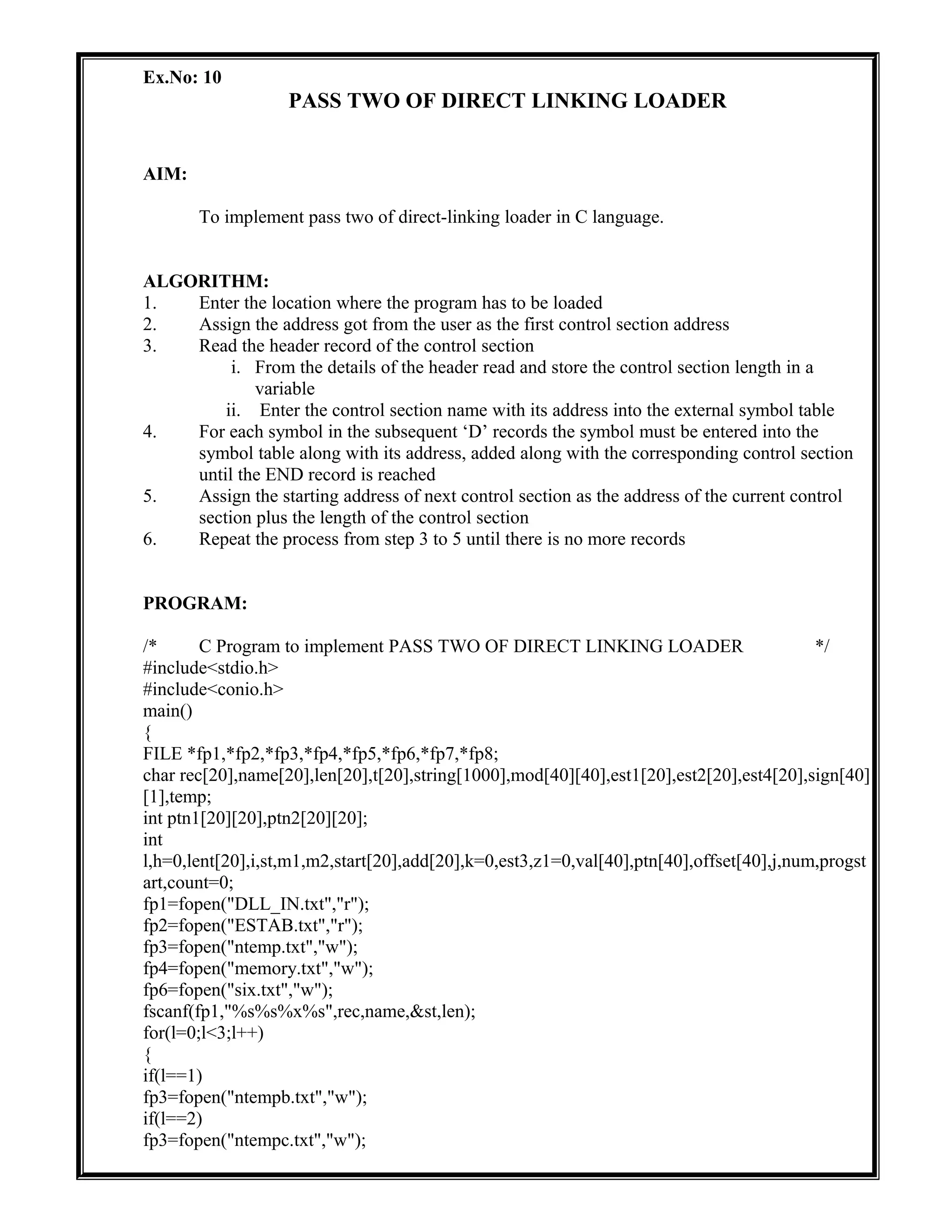 Ex.No: 10
PASS TWO OF DIRECT LINKING LOADER
AIM:
To implement pass two of direct-linking loader in C language.
ALGORITHM:
1. Enter the location where the program has to be loaded
2. Assign the address got from the user as the first control section address
3. Read the header record of the control section
i. From the details of the header read and store the control section length in a
variable
ii. Enter the control section name with its address into the external symbol table
4. For each symbol in the subsequent ‘D’ records the symbol must be entered into the
symbol table along with its address, added along with the corresponding control section
until the END record is reached
5. Assign the starting address of next control section as the address of the current control
section plus the length of the control section
6. Repeat the process from step 3 to 5 until there is no more records
PROGRAM:
/* C Program to implement PASS TWO OF DIRECT LINKING LOADER */
#include<stdio.h>
#include<conio.h>
main()
{
FILE *fp1,*fp2,*fp3,*fp4,*fp5,*fp6,*fp7,*fp8;
char rec[20],name[20],len[20],t[20],string[1000],mod[40][40],est1[20],est2[20],est4[20],sign[40]
[1],temp;
int ptn1[20][20],ptn2[20][20];
int
l,h=0,lent[20],i,st,m1,m2,start[20],add[20],k=0,est3,z1=0,val[40],ptn[40],offset[40],j,num,progst
art,count=0;
fp1=fopen("DLL_IN.txt","r");
fp2=fopen("ESTAB.txt","r");
fp3=fopen("ntemp.txt","w");
fp4=fopen("memory.txt","w");
fp6=fopen("six.txt","w");
fscanf(fp1,"%s%s%x%s",rec,name,&st,len);
for(l=0;l<3;l++)
{
if(l==1)
fp3=fopen("ntempb.txt","w");
if(l==2)
fp3=fopen("ntempc.txt","w");
 