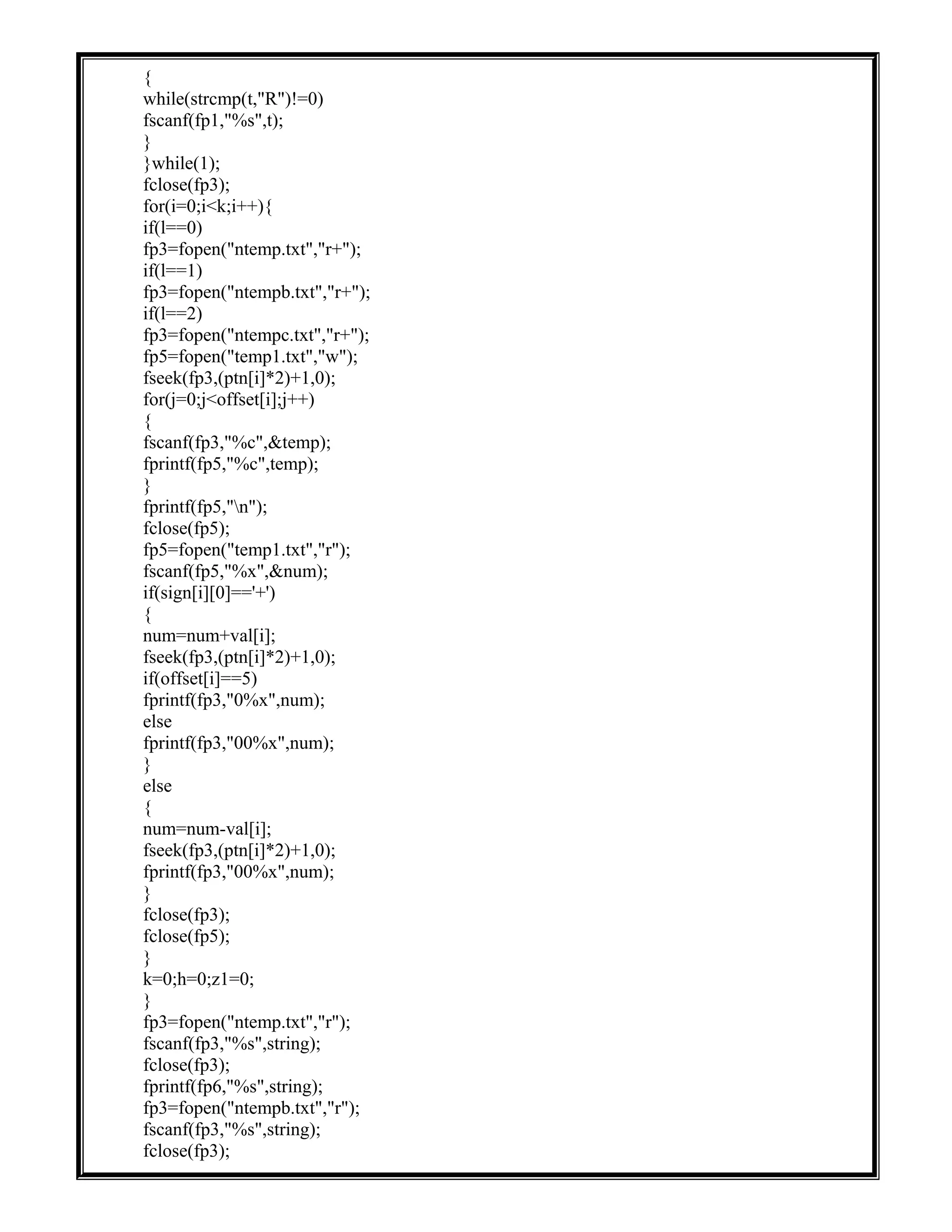 {
while(strcmp(t,"R")!=0)
fscanf(fp1,"%s",t);
}
}while(1);
fclose(fp3);
for(i=0;i<k;i++){
if(l==0)
fp3=fopen("ntemp.txt","r+");
if(l==1)
fp3=fopen("ntempb.txt","r+");
if(l==2)
fp3=fopen("ntempc.txt","r+");
fp5=fopen("temp1.txt","w");
fseek(fp3,(ptn[i]*2)+1,0);
for(j=0;j<offset[i];j++)
{
fscanf(fp3,"%c",&temp);
fprintf(fp5,"%c",temp);
}
fprintf(fp5,"n");
fclose(fp5);
fp5=fopen("temp1.txt","r");
fscanf(fp5,"%x",&num);
if(sign[i][0]=='+')
{
num=num+val[i];
fseek(fp3,(ptn[i]*2)+1,0);
if(offset[i]==5)
fprintf(fp3,"0%x",num);
else
fprintf(fp3,"00%x",num);
}
else
{
num=num-val[i];
fseek(fp3,(ptn[i]*2)+1,0);
fprintf(fp3,"00%x",num);
}
fclose(fp3);
fclose(fp5);
}
k=0;h=0;z1=0;
}
fp3=fopen("ntemp.txt","r");
fscanf(fp3,"%s",string);
fclose(fp3);
fprintf(fp6,"%s",string);
fp3=fopen("ntempb.txt","r");
fscanf(fp3,"%s",string);
fclose(fp3);
 