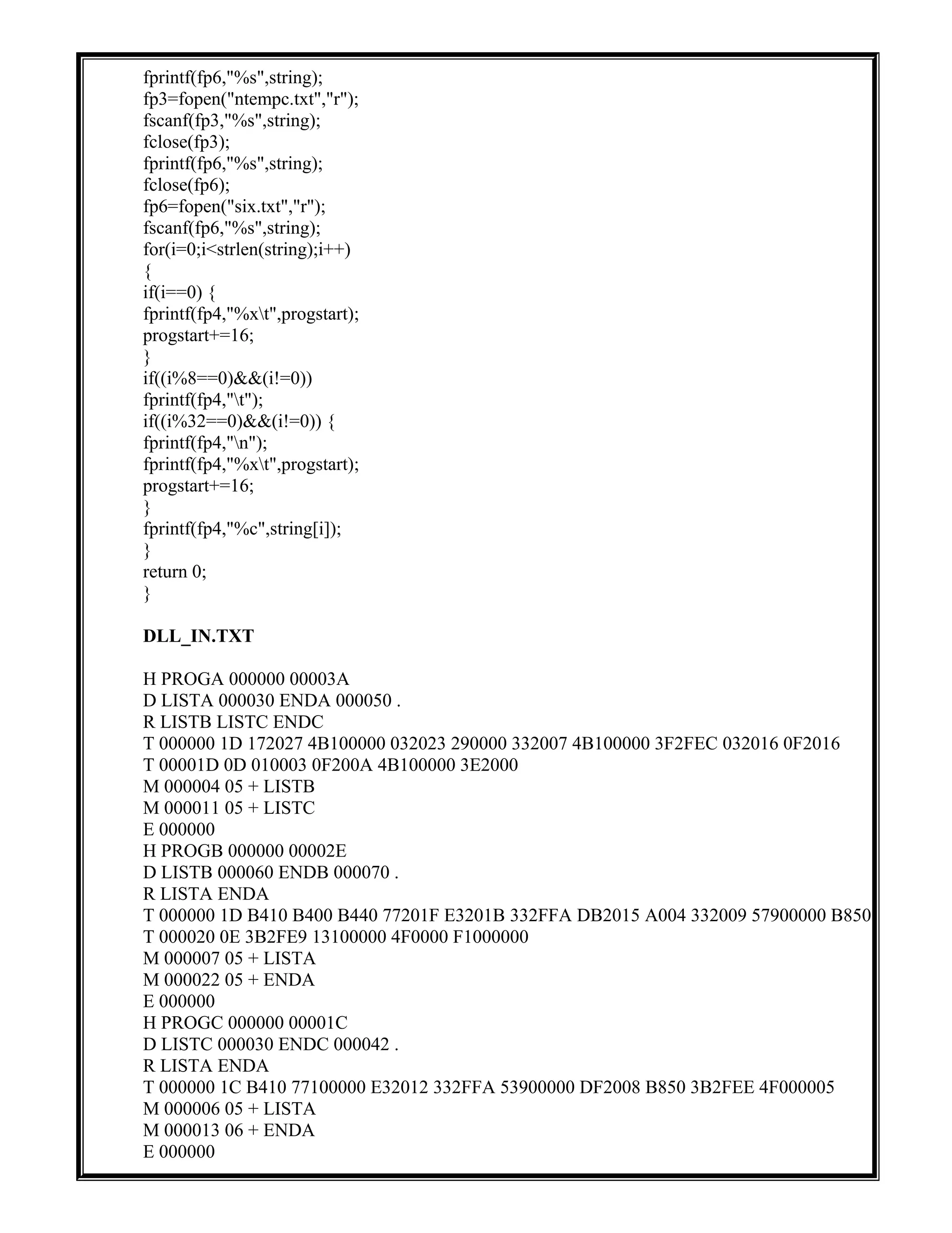 fprintf(fp6,"%s",string);
fp3=fopen("ntempc.txt","r");
fscanf(fp3,"%s",string);
fclose(fp3);
fprintf(fp6,"%s",string);
fclose(fp6);
fp6=fopen("six.txt","r");
fscanf(fp6,"%s",string);
for(i=0;i<strlen(string);i++)
{
if(i==0) {
fprintf(fp4,"%xt",progstart);
progstart+=16;
}
if((i%8==0)&&(i!=0))
fprintf(fp4,"t");
if((i%32==0)&&(i!=0)) {
fprintf(fp4,"n");
fprintf(fp4,"%xt",progstart);
progstart+=16;
}
fprintf(fp4,"%c",string[i]);
}
return 0;
}
DLL_IN.TXT
H PROGA 000000 00003A
D LISTA 000030 ENDA 000050 .
R LISTB LISTC ENDC
T 000000 1D 172027 4B100000 032023 290000 332007 4B100000 3F2FEC 032016 0F2016
T 00001D 0D 010003 0F200A 4B100000 3E2000
M 000004 05 + LISTB
M 000011 05 + LISTC
E 000000
H PROGB 000000 00002E
D LISTB 000060 ENDB 000070 .
R LISTA ENDA
T 000000 1D B410 B400 B440 77201F E3201B 332FFA DB2015 A004 332009 57900000 B850
T 000020 0E 3B2FE9 13100000 4F0000 F1000000
M 000007 05 + LISTA
M 000022 05 + ENDA
E 000000
H PROGC 000000 00001C
D LISTC 000030 ENDC 000042 .
R LISTA ENDA
T 000000 1C B410 77100000 E32012 332FFA 53900000 DF2008 B850 3B2FEE 4F000005
M 000006 05 + LISTA
M 000013 06 + ENDA
E 000000
 