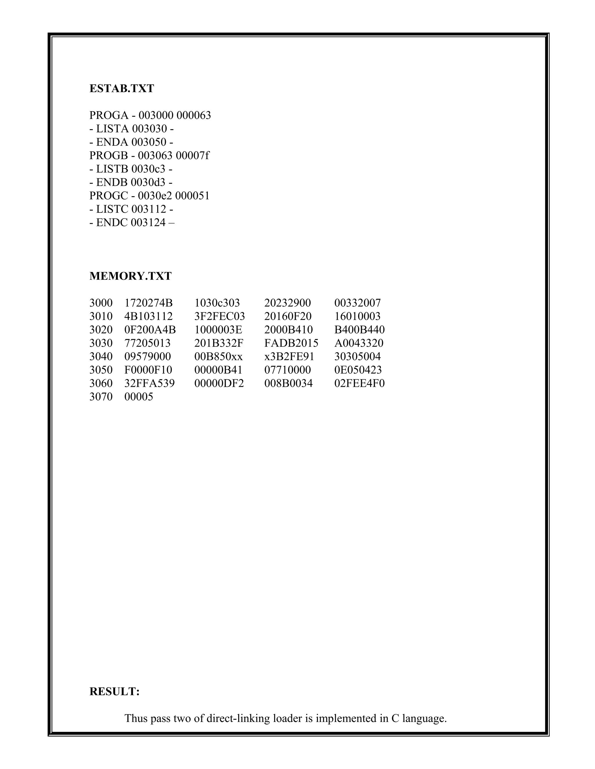ESTAB.TXT
PROGA - 003000 000063
- LISTA 003030 -
- ENDA 003050 -
PROGB - 003063 00007f
- LISTB 0030c3 -
- ENDB 0030d3 -
PROGC - 0030e2 000051
- LISTC 003112 -
- ENDC 003124 –
MEMORY.TXT
3000 1720274B 1030c303 20232900 00332007
3010 4B103112 3F2FEC03 20160F20 16010003
3020 0F200A4B 1000003E 2000B410 B400B440
3030 77205013 201B332F FADB2015 A0043320
3040 09579000 00B850xx x3B2FE91 30305004
3050 F0000F10 00000B41 07710000 0E050423
3060 32FFA539 00000DF2 008B0034 02FEE4F0
3070 00005
RESULT:
Thus pass two of direct-linking loader is implemented in C language.
 