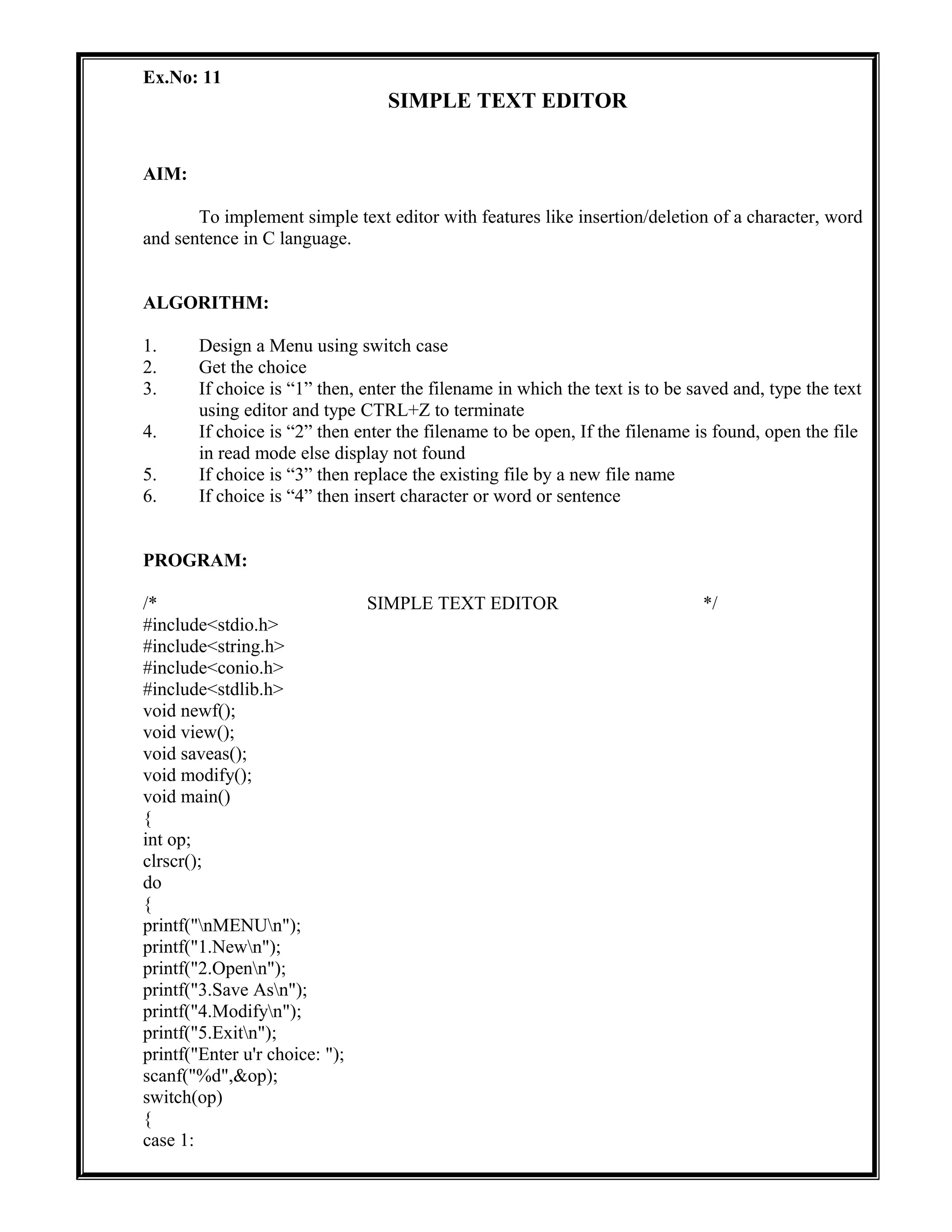 Ex.No: 11
SIMPLE TEXT EDITOR
AIM:
To implement simple text editor with features like insertion/deletion of a character, word
and sentence in C language.
ALGORITHM:
1. Design a Menu using switch case
2. Get the choice
3. If choice is “1” then, enter the filename in which the text is to be saved and, type the text
using editor and type CTRL+Z to terminate
4. If choice is “2” then enter the filename to be open, If the filename is found, open the file
in read mode else display not found
5. If choice is “3” then replace the existing file by a new file name
6. If choice is “4” then insert character or word or sentence
PROGRAM:
/* SIMPLE TEXT EDITOR */
#include<stdio.h>
#include<string.h>
#include<conio.h>
#include<stdlib.h>
void newf();
void view();
void saveas();
void modify();
void main()
{
int op;
clrscr();
do
{
printf("nMENUn");
printf("1.Newn");
printf("2.Openn");
printf("3.Save Asn");
printf("4.Modifyn");
printf("5.Exitn");
printf("Enter u'r choice: ");
scanf("%d",&op);
switch(op)
{
case 1:
 