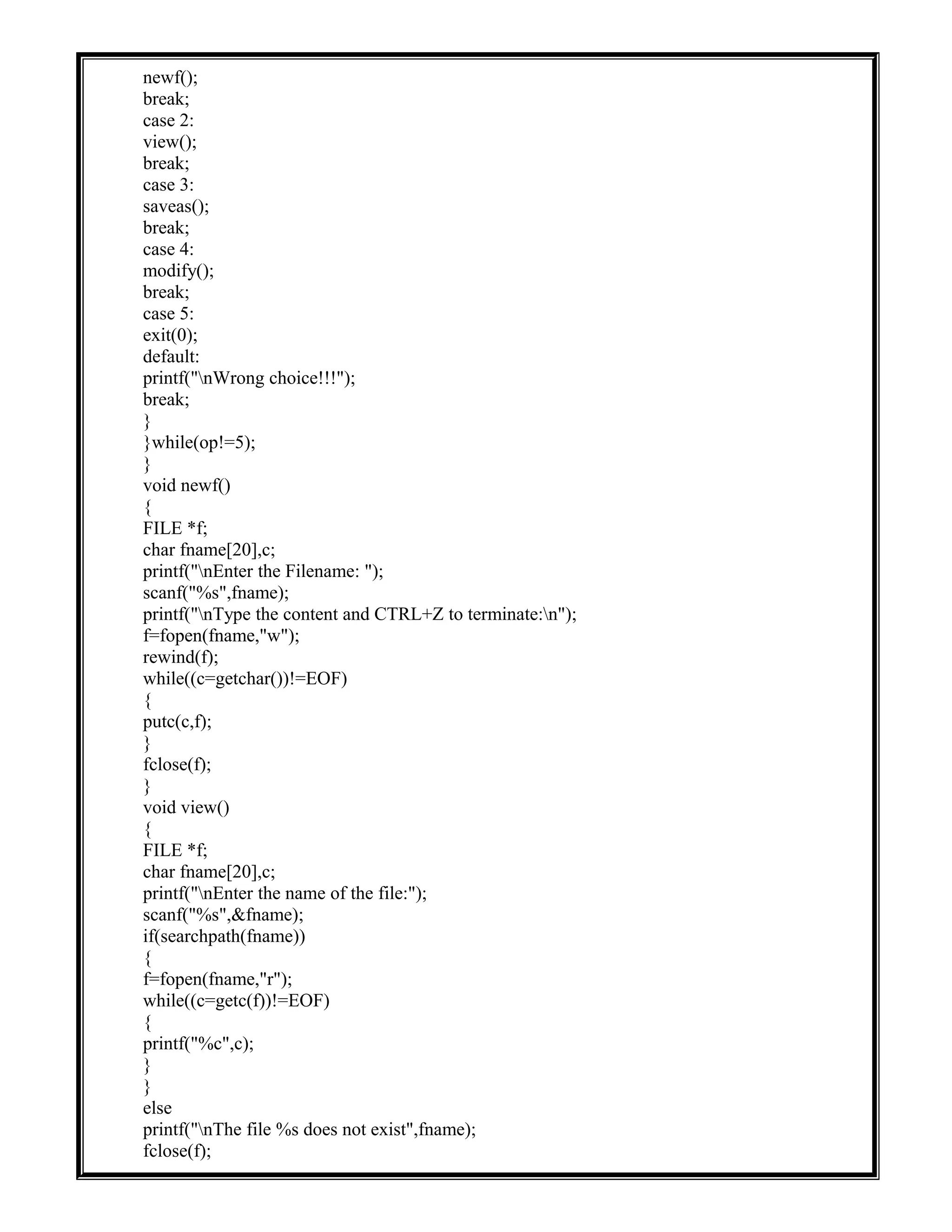 newf();
break;
case 2:
view();
break;
case 3:
saveas();
break;
case 4:
modify();
break;
case 5:
exit(0);
default:
printf("nWrong choice!!!");
break;
}
}while(op!=5);
}
void newf()
{
FILE *f;
char fname[20],c;
printf("nEnter the Filename: ");
scanf("%s",fname);
printf("nType the content and CTRL+Z to terminate:n");
f=fopen(fname,"w");
rewind(f);
while((c=getchar())!=EOF)
{
putc(c,f);
}
fclose(f);
}
void view()
{
FILE *f;
char fname[20],c;
printf("nEnter the name of the file:");
scanf("%s",&fname);
if(searchpath(fname))
{
f=fopen(fname,"r");
while((c=getc(f))!=EOF)
{
printf("%c",c);
}
}
else
printf("nThe file %s does not exist",fname);
fclose(f);
 