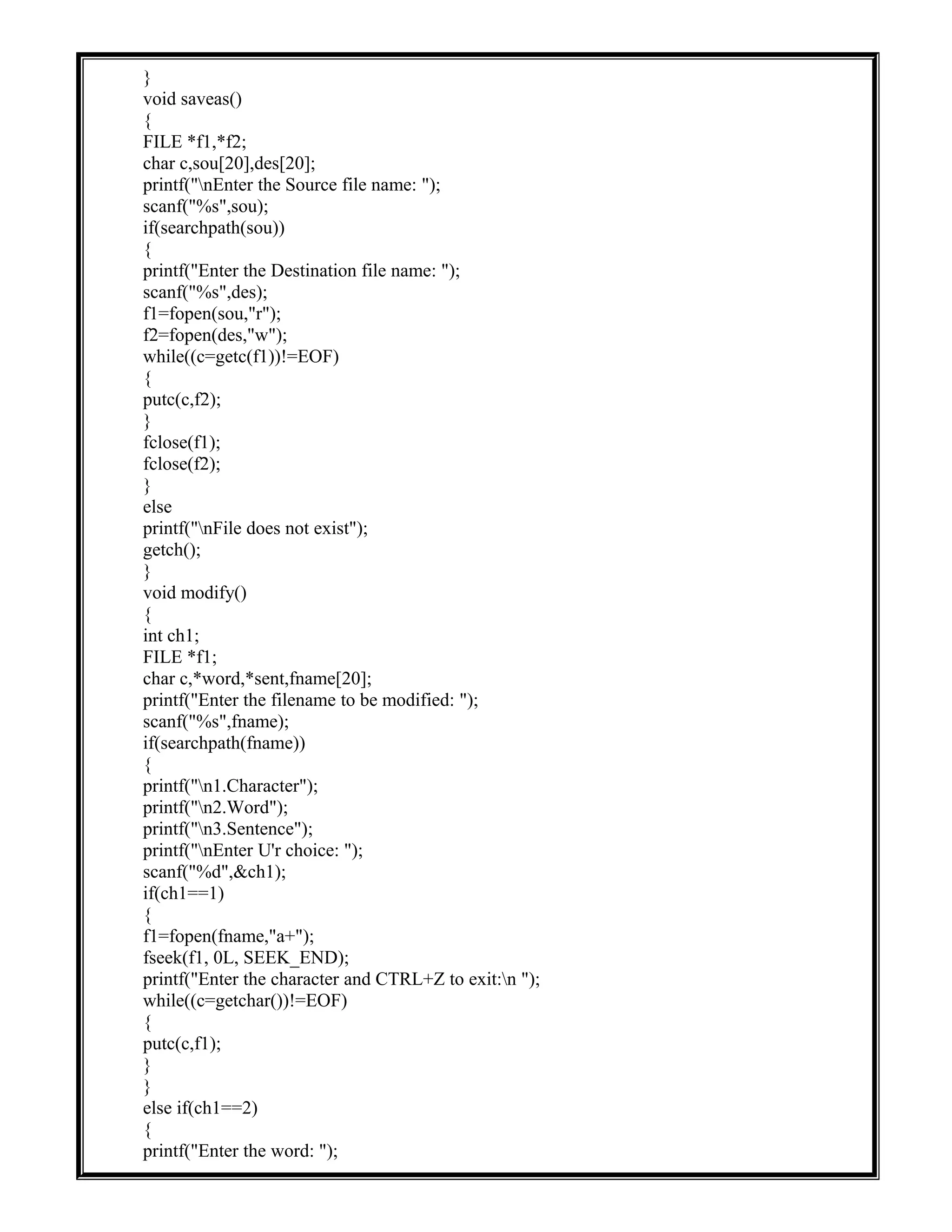 }
void saveas()
{
FILE *f1,*f2;
char c,sou[20],des[20];
printf("nEnter the Source file name: ");
scanf("%s",sou);
if(searchpath(sou))
{
printf("Enter the Destination file name: ");
scanf("%s",des);
f1=fopen(sou,"r");
f2=fopen(des,"w");
while((c=getc(f1))!=EOF)
{
putc(c,f2);
}
fclose(f1);
fclose(f2);
}
else
printf("nFile does not exist");
getch();
}
void modify()
{
int ch1;
FILE *f1;
char c,*word,*sent,fname[20];
printf("Enter the filename to be modified: ");
scanf("%s",fname);
if(searchpath(fname))
{
printf("n1.Character");
printf("n2.Word");
printf("n3.Sentence");
printf("nEnter U'r choice: ");
scanf("%d",&ch1);
if(ch1==1)
{
f1=fopen(fname,"a+");
fseek(f1, 0L, SEEK_END);
printf("Enter the character and CTRL+Z to exit:n ");
while((c=getchar())!=EOF)
{
putc(c,f1);
}
}
else if(ch1==2)
{
printf("Enter the word: ");
 