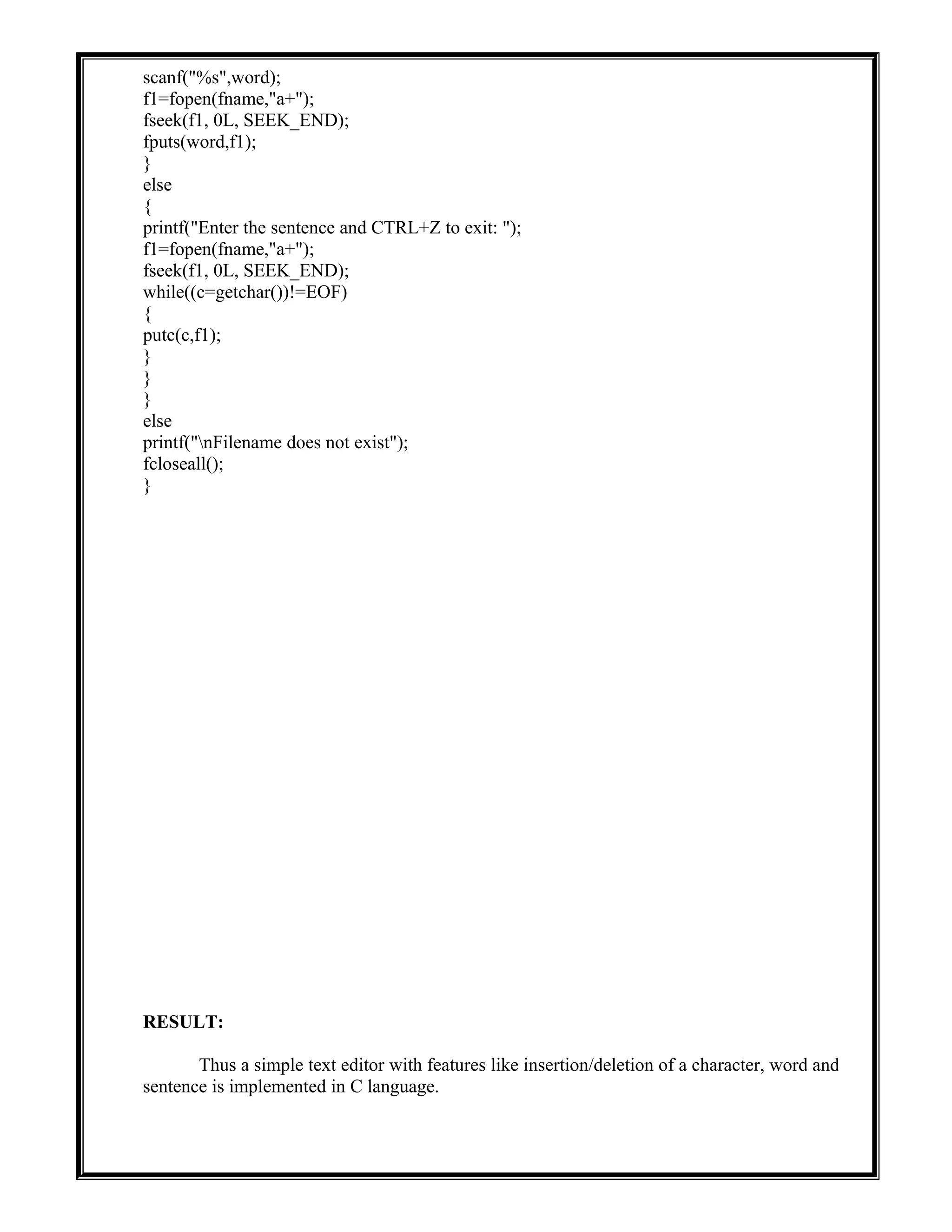scanf("%s",word);
f1=fopen(fname,"a+");
fseek(f1, 0L, SEEK_END);
fputs(word,f1);
}
else
{
printf("Enter the sentence and CTRL+Z to exit: ");
f1=fopen(fname,"a+");
fseek(f1, 0L, SEEK_END);
while((c=getchar())!=EOF)
{
putc(c,f1);
}
}
}
else
printf("nFilename does not exist");
fcloseall();
}
RESULT:
Thus a simple text editor with features like insertion/deletion of a character, word and
sentence is implemented in C language.
 