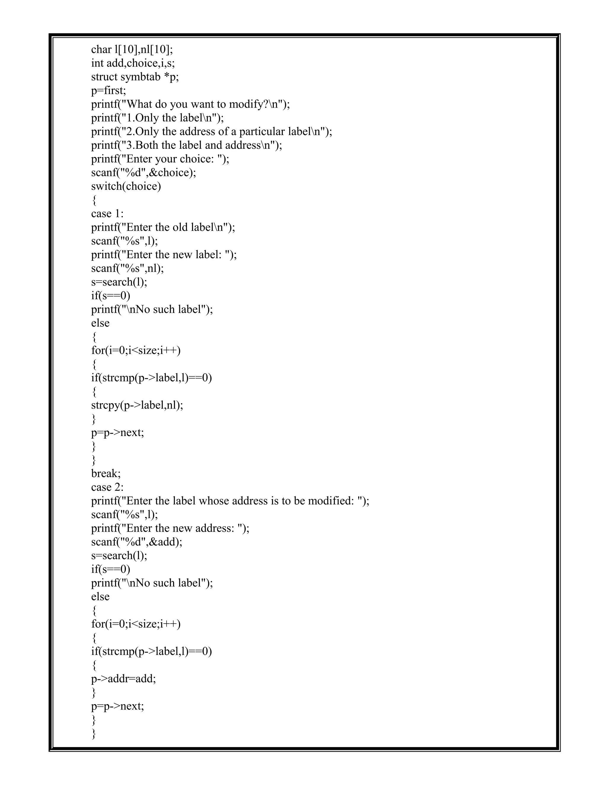char l[10],nl[10];
int add,choice,i,s;
struct symbtab *p;
p=first;
printf("What do you want to modify?n");
printf("1.Only the labeln");
printf("2.Only the address of a particular labeln");
printf("3.Both the label and addressn");
printf("Enter your choice: ");
scanf("%d",&choice);
switch(choice)
{
case 1:
printf("Enter the old labeln");
scanf("%s",l);
printf("Enter the new label: ");
scanf("%s",nl);
s=search(l);
if(s==0)
printf("nNo such label");
else
{
for(i=0;i<size;i++)
{
if(strcmp(p->label,l)==0)
{
strcpy(p->label,nl);
}
p=p->next;
}
}
break;
case 2:
printf("Enter the label whose address is to be modified: ");
scanf("%s",l);
printf("Enter the new address: ");
scanf("%d",&add);
s=search(l);
if(s==0)
printf("nNo such label");
else
{
for(i=0;i<size;i++)
{
if(strcmp(p->label,l)==0)
{
p->addr=add;
}
p=p->next;
}
}
 