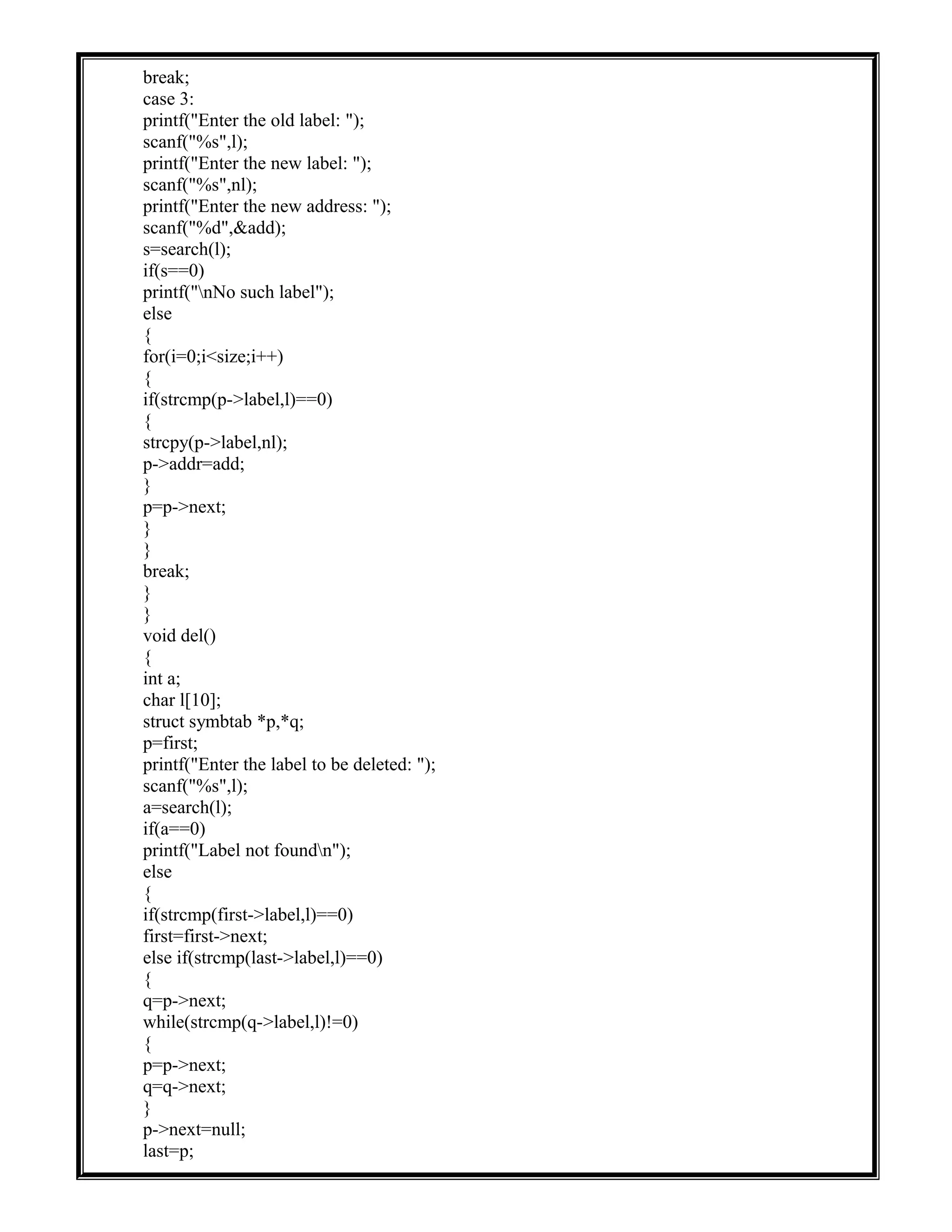 break;
case 3:
printf("Enter the old label: ");
scanf("%s",l);
printf("Enter the new label: ");
scanf("%s",nl);
printf("Enter the new address: ");
scanf("%d",&add);
s=search(l);
if(s==0)
printf("nNo such label");
else
{
for(i=0;i<size;i++)
{
if(strcmp(p->label,l)==0)
{
strcpy(p->label,nl);
p->addr=add;
}
p=p->next;
}
}
break;
}
}
void del()
{
int a;
char l[10];
struct symbtab *p,*q;
p=first;
printf("Enter the label to be deleted: ");
scanf("%s",l);
a=search(l);
if(a==0)
printf("Label not foundn");
else
{
if(strcmp(first->label,l)==0)
first=first->next;
else if(strcmp(last->label,l)==0)
{
q=p->next;
while(strcmp(q->label,l)!=0)
{
p=p->next;
q=q->next;
}
p->next=null;
last=p;
 