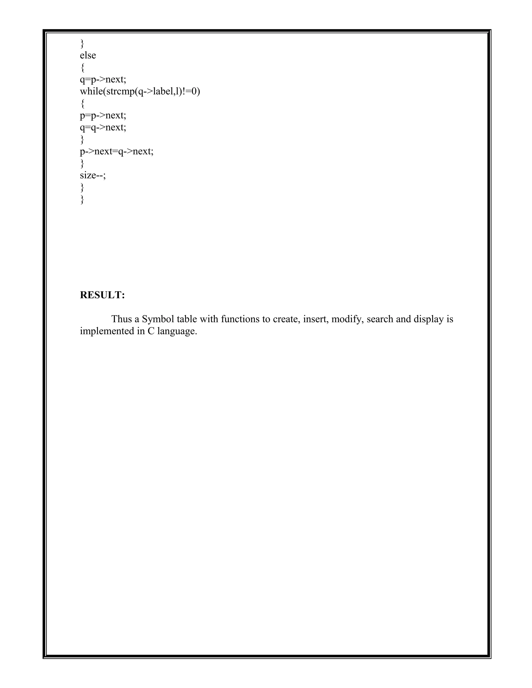 }
else
{
q=p->next;
while(strcmp(q->label,l)!=0)
{
p=p->next;
q=q->next;
}
p->next=q->next;
}
size--;
}
}
RESULT:
Thus a Symbol table with functions to create, insert, modify, search and display is
implemented in C language.
 