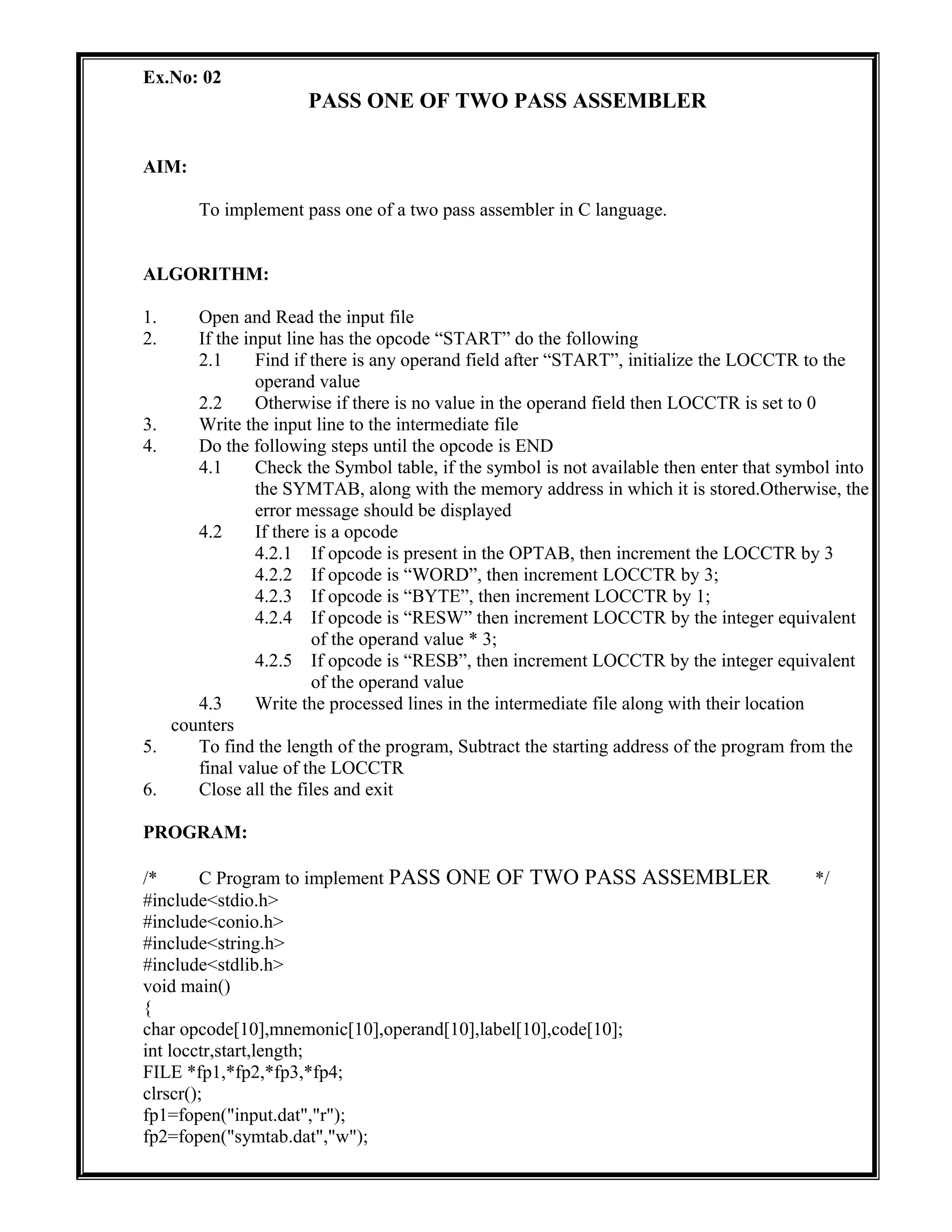 Ex.No: 02
PASS ONE OF TWO PASS ASSEMBLER
AIM:
To implement pass one of a two pass assembler in C language.
ALGORITHM:
1. Open and Read the input file
2. If the input line has the opcode “START” do the following
2.1 Find if there is any operand field after “START”, initialize the LOCCTR to the
operand value
2.2 Otherwise if there is no value in the operand field then LOCCTR is set to 0
3. Write the input line to the intermediate file
4. Do the following steps until the opcode is END
4.1 Check the Symbol table, if the symbol is not available then enter that symbol into
the SYMTAB, along with the memory address in which it is stored.Otherwise, the
error message should be displayed
4.2 If there is a opcode
4.2.1 If opcode is present in the OPTAB, then increment the LOCCTR by 3
4.2.2 If opcode is “WORD”, then increment LOCCTR by 3;
4.2.3 If opcode is “BYTE”, then increment LOCCTR by 1;
4.2.4 If opcode is “RESW” then increment LOCCTR by the integer equivalent
of the operand value * 3;
4.2.5 If opcode is “RESB”, then increment LOCCTR by the integer equivalent
of the operand value
4.3 Write the processed lines in the intermediate file along with their location
counters
5. To find the length of the program, Subtract the starting address of the program from the
final value of the LOCCTR
6. Close all the files and exit
PROGRAM:
/* C Program to implement PASS ONE OF TWO PASS ASSEMBLER */
#include<stdio.h>
#include<conio.h>
#include<string.h>
#include<stdlib.h>
void main()
{
char opcode[10],mnemonic[10],operand[10],label[10],code[10];
int locctr,start,length;
FILE *fp1,*fp2,*fp3,*fp4;
clrscr();
fp1=fopen("input.dat","r");
fp2=fopen("symtab.dat","w");
 