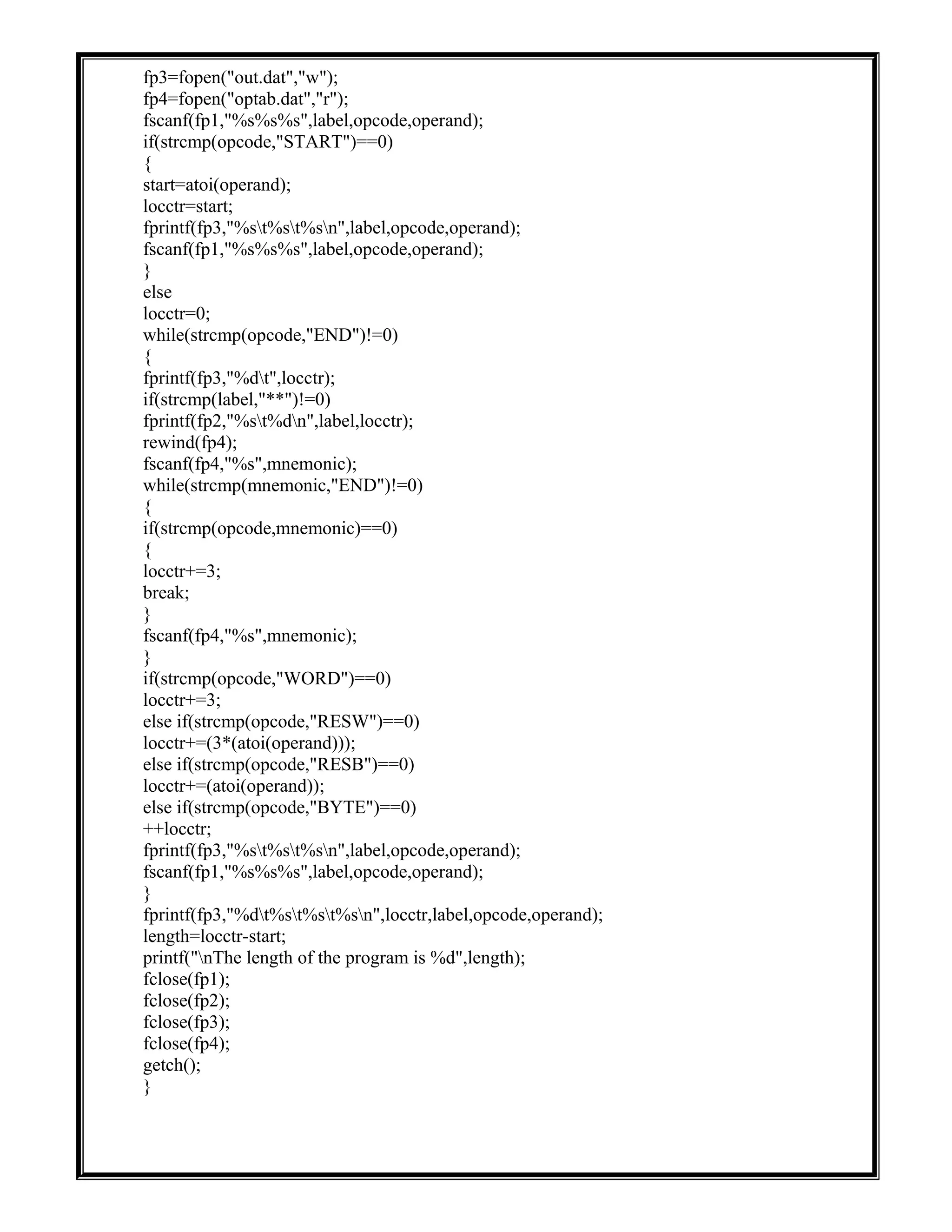 fp3=fopen("out.dat","w");
fp4=fopen("optab.dat","r");
fscanf(fp1,"%s%s%s",label,opcode,operand);
if(strcmp(opcode,"START")==0)
{
start=atoi(operand);
locctr=start;
fprintf(fp3,"%st%st%sn",label,opcode,operand);
fscanf(fp1,"%s%s%s",label,opcode,operand);
}
else
locctr=0;
while(strcmp(opcode,"END")!=0)
{
fprintf(fp3,"%dt",locctr);
if(strcmp(label,"**")!=0)
fprintf(fp2,"%st%dn",label,locctr);
rewind(fp4);
fscanf(fp4,"%s",mnemonic);
while(strcmp(mnemonic,"END")!=0)
{
if(strcmp(opcode,mnemonic)==0)
{
locctr+=3;
break;
}
fscanf(fp4,"%s",mnemonic);
}
if(strcmp(opcode,"WORD")==0)
locctr+=3;
else if(strcmp(opcode,"RESW")==0)
locctr+=(3*(atoi(operand)));
else if(strcmp(opcode,"RESB")==0)
locctr+=(atoi(operand));
else if(strcmp(opcode,"BYTE")==0)
++locctr;
fprintf(fp3,"%st%st%sn",label,opcode,operand);
fscanf(fp1,"%s%s%s",label,opcode,operand);
}
fprintf(fp3,"%dt%st%st%sn",locctr,label,opcode,operand);
length=locctr-start;
printf("nThe length of the program is %d",length);
fclose(fp1);
fclose(fp2);
fclose(fp3);
fclose(fp4);
getch();
}
 