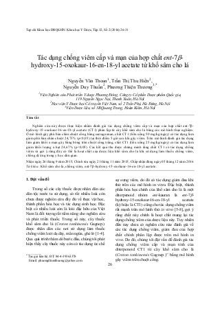 Tạp chí Khoa học ĐHQGHN: Khoa học Y Dược, Tập 32, Số 2 (2016) 26-31
26
Tác dụng chống viêm cấp và mạn của hợp chất ent-7-
hydroxy-15-oxokaur-16-en-18-yl acetate từ khổ sâm cho lá
Nguyễn Văn Thoan1
, Trần Thị Thu Hiền2
,
Nguyễn Duy Thuần2
, Phương Thiện Thương3,*
1
Viện Nghiên cứu Phát triển Y dược Phương Đông, Công ty Cổ phần Dược phẩm Quốc gia,
119 Nguyễn Ngọc Nại, Thanh Xuân, Hà Nội
2
Học viện Y Dược học Cổ truyền Việt Nam, số 2 Trần Phú, Hà Đông, Hà Nội
3
Viện Dược liệu, số 3B Quang Trung, Hoàn Kiếm, Hà Nội
Tóm tắt
Nghiên cứu này được thực hiện nhằm đánh giá tác dụng chống viêm cấp và mạn của hợp chất ent-7β-
hydroxy-15-oxokaur-16-en-18-yl acetate (CT1) phân lập từ cây khổ sâm cho lá bằng các mô hình thực nghiệm.
Ở mô hình gây phù bàn chân chuột cống bằng carrageenan, chất CT1 (liều uống 50 mg/kg/ngày) có tác dụng làm
giảm phù bàn chân chuột 24,73% (p<0,05) tại thời điểm 5 giờ sau khi gây viêm. Trên mô hình đánh giá tác dụng
làm giảm khối u mạn gây bằng bông trên chuột cống trắng, chất CT1 (liều uống 25 mg/kg/ngày) có tác dụng làm
giảm khối lượng u hạt 24,67% (p<0,05). Các kết quả thu được chứng minh rằng chất CT1 có tác dụng chống
viêm và gợi ý rằng đây có thể là hoạt chất của dược liệu khổ sâm cho lá khi sử dụng làm thuốc chống viêm,
chống dị ứng trong y học dân gian.
Nhận ngày 26 tháng 9 năm 2015, Chỉnh sửa ngày 21 tháng 11 năm 2015, Chấp nhận đăng ngày 05 tháng 12 năm 2016
Từ khóa: Khổ sâm cho lá, chống viêm, ent-7β-hydroxy-15-oxokaur-16-en-18-yl acetate.
1. Đặt vấn đề*
Trong số các cây thuốc được nhân dân các
dân tộc nước ta sử dụng, có rất nhiều loài còn
chưa được nghiên cứu đầy đủ về thực vật học,
thành phần hóa học và tác dụng sinh học. Đặc
biệt có nhiều loài còn là loài đặc hữu của Việt
Nam là đối tượng rất tiềm năng cho nghiên cứu
và phát triển thuốc. Trong số này, cây thuốc
khổ sâm cho lá (Croton tonkinensis Gagnep.)
được nhân dân các nơi sử dụng làm thuốc
chống viêm loét dạ dày, mẩn ngứa, ghẻ lở [1-4].
Qua quá trình thăm dò bước đầu, chúng tôi phát
hiện thấy cây thuốc này còn có tác dụng ức chế
_______
*
Tác giả liên hệ. ĐT: 84-4-39363378
Email: phuongthienthuong@yahoo.com
sự sưng viêm, do đó có tác dụng giảm đau khi
thử trên các mô hình in vitro. Đặc biệt, thành
phần hóa học chính của khổ sâm cho lá là một
diterpenoid nhóm ent-kauran là ent-7-
hydroxy-15-oxokaur-16-en-18-yl acetate
(ký hiệu là CT1) cũng cho tác dụng chống viêm
rất mạnh trên mô hình thử in vitro [5-8], gợi ý
rằng chất này chính là hoạt chất mang lại tác
dụng chống viêm của dược liệu này. Tuy nhiên
đến nay chưa có nghiên cứu nào đánh giá về
các tác dụng chống viêm, giảm đau của hợp
chất chính phân lập được trên mô hình in
vivo. Do đó, chúng tôi đặt vấn đề đánh giá tác
dụng chống viêm cấp và mạn tính của
diterpenoid CT1 từ cây khổ sâm cho lá
(Croton tonkinensis Gagnep.)” bằng mô hình
gây viêm trên chuột cống.
 