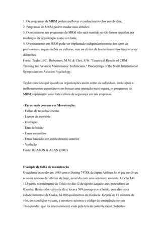 1. Os programas de MRM podem melhorar o conhecimento dos envolvidos;
2. Programas de MRM podem mudar suas atitudes;
3. O entusiasmo aos programas de MRM não será mantido se não forem seguidos por
mudanças da organização como um todo;
4. O treinamento em MRM pode ser implantado independentemente dos tipos de
profissionais, organizações ou culturas, mas os efeitos de tais treinamentos tendem a ser
diferentes.
Fonte: Taylor, J.C.; Robertson, M.M. & Choi, S.W. "Empirical Results of CRM
Training for Aviation Maintenance Technicians." Proceedings of the Ninth International
Symposium on Aviation Psychology.
Taylor concluiu que quando as organizações assim como os indivíduos, estão aptos a
melhoramentos espontâneos em buscar uma operação mais segura, os programas de
MRM implantarão uma forte cultura de segurança em tais empresas.
· Erros mais comuns em Manutenção:
- Falhas de reconhecimento
- Lapsos de memória
- Distração
- Erro de hábito
- Erros assumidos
- Erros baseados em conhecimento anterior
- Violação
Fonte: REASON & ALAN (2003)
Exemplo de falha de manutenção
O acidente ocorrido em 1985 com o Boeing 747SR da Japan Airlines foi o que envolveu
o maior número de vítimas até hoje, ocorrido com uma aeronave somente. O Vôo JAL
123 partiu normalmente de Tókio no dia 12 de agosto daquele ano, procedente de
Kyushu. Havia sido reabastecida e levava 509 passageiros a bordo, com destino a
cidade industrial de Osaka, há 400 quilômetros de distância. Depois de 11 minutos de
vôo, em condições visuais, a aeronave acionou o código de emergência no seu
Transponder, que foi imediatamente visto pela tela do controle radar. Solicitou
 